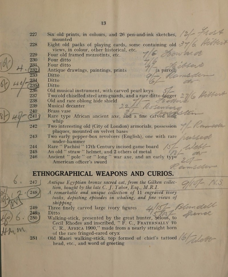 227 Six old prints, in colours, and 26 pen-and-ink sketches, 2 mounted | 228 ~—- Eight old packs of nine cards, some containing old views, in colour, other historical, etc. aay _ Four old framed mezzotints, etc. Vi &amp; Four ditto oy Four ditto ae Antique drawings, paintings, prints // (a parcel) Ditto Plo, FE Ditto 1 ae Ditto f a Old musical instrument, with carved pearl keys Re Two old chiselled steel arm-guards, and a rare Eero Seeger Old and rare oblong hide shield a B _ Musical decanter 2 3 . AS . Brass vase 1s Rare type African ancient axe, fd ‘a fine catved bs whip 242 Two interesting old (City of London) armorials, possession M4 plaques, mounted on velvet bases ics 243 Two early pepper-box revolvers (English), one with rare under-hammer 244 Rare “‘ Pachisi’’ 17th Century incised game board 245 An old “ straw ” helmet, and 2 others of metal —  246 Ancient “ pole ’”’ or “ long ” war axe, and an early type American officer’s sword — a WEAPONS AND CURIOS. vs 6. Antique Egyptian bronze sacred cat, from the Gilken collec- Zz A vemarkable and unique collection of 11 engraved wory ~ tusks, depicting episodes in whaling, and fine views of shipping eo s Ay 9 249 Three finely carved large ivory feat . on (OT et hed. : 49 J Ditto 6 : Walking-stick, presented by the great hunter, Tie to Cecil Rhodes and inscribed, “‘ F. C., FRATERNALLY TO Ww C. R., Arrica 1900,” made from a nearly straight horn : of the rare fringed- -eared oryx 251. Old Maori walking-stick, top formed of chief’s tattoed , head, etc., and word of greeting ee tion, bought by the late C. J. Tabor, Esq., M.RI. (248  