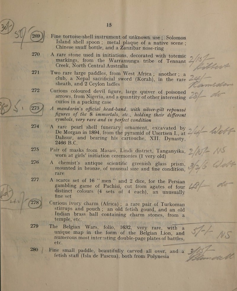 ta » Fine tortoise-shell instrument of unknown use ; Solomon Island shell spoon ; metal plaque of a native scene : _ Chinese snuff bottle, and a Zanzibar nose-ring 270 A rare stone used in initiations, decorated with totemic « _ markings, from the Warramunga tribe of Tennant “&gt; Creek, North Central Australia | 271 Two rare large paddles, from West Africa; another; a ... i club, a Nepal sacrificial sword (Korah), in the rare = sheath, and 2 Ceylon ladles uote. Y 272 Curious coloured devil figure, large quiver of poisoned | arrows, from Nigeria, and a quantity of other interesting « : curios in a packing case ( (273 A mandarin’s official head-band, with. silver-gilt repoussé PP Ros figures of the 8 immortals, etc., holding their different dy » symbols, very rave and in perfect condition. 7 A   274 A rare pearl shell funerary ornament, excavated by . ~ + De Morgan in 1894, from the pyramid of Usertsen I., at &lt;= . Dahsur, and bearing: his cartouche, XIT. Dynasty,  2466 B.C. | ; a 275 ‘Pair of masks from Masasi, Lindi district, Tanganyika, ° worn at girls’ initiation ceremonies (1 very old) ae 276 A chemist’s antique scientific greenish glass prism, 294 . mounted in bronze, of unusual size and fine condition, /, rare Se dig oma eT 277. A scarce set of 16 ‘“‘ men” -and 2 dice, for the. Persian  gambling game of Pachisi, cut from agates of four Lh; distinct colours (4°Sets-of 4 “each)” an unusually fine set “(278 Curious ivory charm (Africa); a rare pair of Turkoman : stirrups and pouch; an old fetish gourd, and an old Indian brass ball containing charm stones, from a temple, etc. in wt | ances in 279 The Belgian Wars, ait} 1632, very rare, with a unique map in the form of the Belgian Lion, and numerous most interesting double-page plates of battles, etc. | ee a 280 / Fine small paddle, beautifully carved. all over, and a By 4a fetish staff (Isla de Pascua), both from Polynesia lel ge fr ors we J  a&gt;