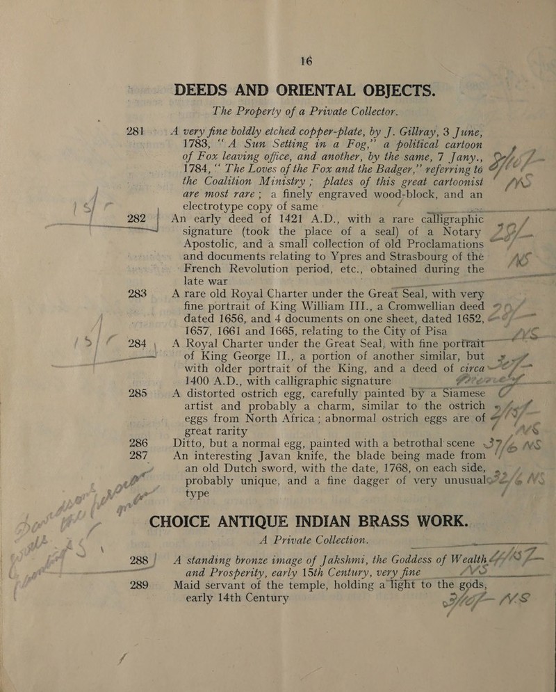 vy 282 283 The Property of a Private Collector. 1783, “ A Sun Setting in a Fog,” a political cartoon of Fox leaving office, and another, by the. same, 7 Jany., 1784, “ The Loves of the Fox and the Badger,” referring to the Coalition Ministry ; plates of this great cartoonist ave most rave; a finely engraved weeey block, and an electrotype copy of same signature (took the place ‘of a seal) of a Notary Apostolic, and a small collection of old Proclamations and documents relating to Ypres and Strasbourg of the late war fine portrait of King William III., a Cromwellian deed of King George II., a portion of another similar, but 7 Me artist and probably a charm, similar to the ostrich great rarity an old Dutch sword, with the date, 1768, on each side, type A Private Collection. and Prosperity, early 15th Century, very fine TA early 14th Century He, So  ae ‘AES é w é  NS