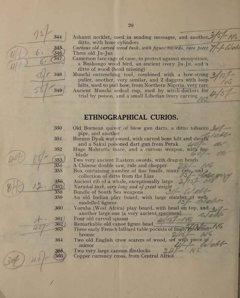 Ashanti necklet, used in sending messages, and another IA NS. ditto, with bone cylinders pn Curious old carved wood tusk, with figure véecords, rare piece Ww ~f-¢ lob Three old Ju-Jus Cameroon face cage of cane, to protect against mosquitoes, a Bushongo wood bird, an ancient ivory Ju-Ju, and a ditto of wood (head missing) ae Munchi entrenching tool, combined with a bow-string 3 48 fe pulier, another, very similar, and 2 daggers with loop sys hilts, used to pull bow, from Northern Nigeria, very rare 0 {ee Ancient Munchi ordeal cup, used by witch-doctors for Lar fe trial by poison, and a small Liberian ivory carving , 47 LYS. - sii Spratt NR ETHNOGRAPHICAL CURIOS. Old Bornean quiver of blow gun darts, a ditto tobacco elf sf. i pipe, and another a adit and a Sakai poisoned dart gun from Perak rf -— Br Huge Mahratta mace, and a curious weapon, with oe blade @e AE Two very ancient Eastern swords, with dragon heads” H A Chinese double saw, rule and chopper ZEf- ihn Box containing number of fine fossils, aa bey an collection of ditto from the Lias Ve habe. € vy Ancient rib of a whale, exceptionally large Wes7- iad Narwhal tusk, very long and of great weight _, , Bundle of South Sea weapons YR Le Le Ct An old Indian play board, with large number. of wes lipo modelled figures OG (er Yoruba (West Africa) play board, with head on Fen ‘and 3if . another large one (a very ancient were , ee, / ee Four old carved spoons MLS : Remarkable old canoe figure head ~~ ieee mE &gt; 7h “a Three early French billiard table aaa of finel SET bronze vo 2 = —_ ae 4 Two old English crow scarers of wood, Pe with piece mirror or Gott Two very large cannon flintlocks et ee Copper currency cross, from Central Africa 