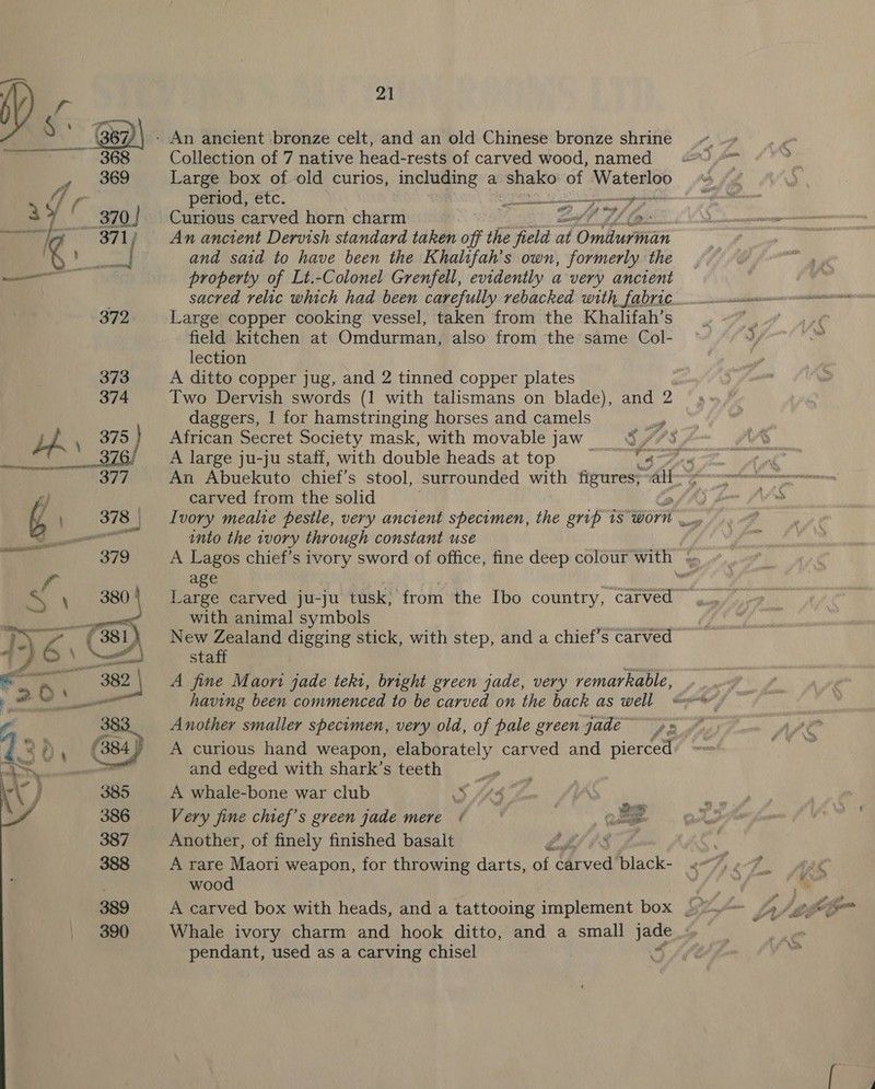 368 ff 369 ] 37 ' 370) 7 Pater g at 'K } 372  21 Collection of 7 native head-rests of carved wood, named Large box of old curios, Sa ges a Shako: of teas period, etc. ete ks ar eOF 08 Curious carved horn charm | mt hd Le An ancient Dervish standard taken off the field at ‘Omburien and said to have been the Khalifah’s own, formerly. the property of Lt.-Colonel Grenfell, evidently avery ancient sacred relic which had been carefully rebacked with fabric Large copper cooking vessel, taken from the Khalifah’s field kitchen at Omdurman, also from the same Col- lection A ditto copper jug, and 2 tinned copper plates Two Dervish swords (1 with talismans on blade), and 2 African Secret Society mask, with movable jaw A large ju-ju staff, with double heads at top carved from the solid into the ivory through constant use age with animal symbols New Zealand digging stick, with step, and a chief’s carved staff A fine Maori jade teki, bright green jade, very remarkable, having been commenced to be carved on the back as well A curious hand weapon, elaborately carved and pierced and edged with shark’s teeth A whale-bone war club a Very fine chief’s green jade mere ¢ Another, of finely finished basalt Z A rare Maori weapon, for throwing darts, of acca black- wood pendant, used as a carving chisel
