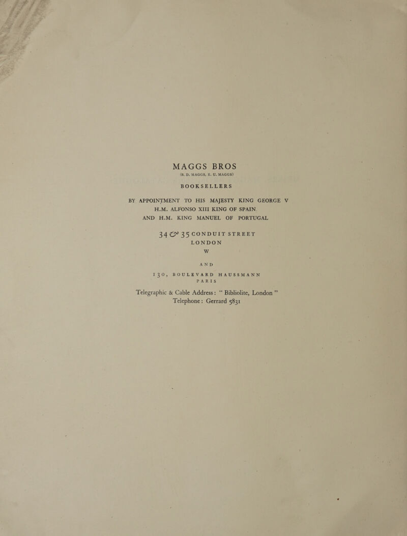 MAGGS BROS (B. D. MAGGS, E. U. MAGGS) BOOKSELLERS BY APPOINTMENT TO HIS MAJESTY KING GEORGE V H.M. ALFONSO XIII KING OF SPAIN. AND H.M. KING MANUEL OF PORTUGAL 34 35 CONDUIT STREET LONDON WwW AND 130, BOULEVARD HAUSSMANN PARIS Telegraphic &amp; Cable Address: ‘‘ Bibliolite, London ”’ Telephone: Gerrard 5831
