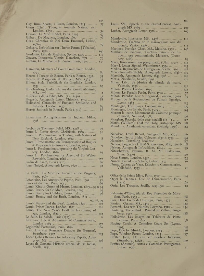 Gay, Rural Sports; a Poem, London, 1713 ......... 75 Germ (The); Thoughts towards Nature, etc., Lgndon, 1850. .:ccetiant cee eee ee 54 Gessner, La Mort d’Abel,) Paris, 1793 72.0 2010s 57 Gilbert, De Magnete, London, 1600 ............... 76 Goes, Chronica do Rei Dom Emanuel, Lisbon, 1566-7 cestode oy aeeeenene rene ened ee 7 Gohorry, Instruction sur l’herbe Petum [Tobacco], Paris, 19°92 cocacmnntet oman cenen wae ee Rene ae 190 Gordonio, Lilio de Medicina, Seville, 1495 ........... 117 Gouvea, Innocentia Victrix, Kamcheu, 1671 ...... 79 Gréban, La Mistére de la Passion, Paris, 1500 ....... 133 Hamilton, Memoirs of Count Grammont, London, 1FQ3 ss daanaiemedagane sane aceiees gen waenene eae mae 80 Heures a l’usage de Rouen, Paris &amp; Rouen, 1532... 34 Heures de Marguerite de Beaujeu, MS., 1363... 35 Hilton, Scala Perfectionis (in English), London, 5.33). phos aaacbovs teed vas teins Son ee 87 Hise Underricht aus der Kunstt Alchimia, MS.) 359005 Sci Pic on nee en ee 2 HiStoriaux de la Bible, MS., (Ca. 1450) .............. 31 Hogarth, Autograph Letter, Chiswick, 1754 ........ 88 Holinshed, Chronicles of England, Scotlande, and Irelande London; 1577 tee a 89 Hortus Sanitatis in French, Paris (1510) ............ 86 Itinerarium Portugallensium in Indiam, Milan, 1508. / sels... cadzanceeees Pet ee tee eae. cece 18 Jacobus de Theramo, Belial, MS., 1448 ............... go James I. . Letter, signed, Christiania, 158942..02 gl James I. Proclamation on Trading with Natives of New England, London,?1622 10a. woe 8 James I. Proclamation on Transportation of Rogues &amp; Vagabonds to America, London, 1602 ...... 9 James I. Proclamation suppressing the Virginia Lot- tery,’ London,¢1620 geo c. eee e ee 19 James I. Proclamation for Arrest of Sir Walter Rawléigh; London, 1618). sf ee ee 1s Jardin: de Santé, Paris (1530) s..¢0.-.80- eee 86 Jones (Inigo), Autograph Letter, 1620 ................ g2 La Barte. La Mort de Lucrece et de Virginia, Paris, 1509 set cee ree etna ries epee came 103 Lafontaine, Les Amours de Psyche, Paris, 1791 ....... 57 Lancelot? da eae. Baris. 55 terns ree oe 166 Lamb, King &amp; Queen of Hearts, London, 1805...93 &amp; 94 Lamb, Poetry for Children, London, 1809 ............ 95 Lamb, Poetry for Children, Boston, 1812 ............ 96 Lamb, Beauty and the Beast, London, 1811 ...... 97, 98, 99 Lamb, Beauty and the Beast, London, 1825 ......... 100 Lamb, ‘Prince Dorus; Londoty isit. 6.10: oe IOI Lamb, The New Year’s Feast on his coming of age; “Loniion; 1824) me ecpcra wee nae ee oe 102 La Salle, Ua Salade: Parisi te29\ pet ee eee 6 Lawrence, Life &amp; Adventures of Common Sense, London (1769 yo 5a0hss ct tee eee to Legitimite*Portugaise, Paris, 3820 ee ee 180 Livy, Historiae Romanae Decades (in German), Strassburg, 1s07 (Pi. sare ten te, oe eee ee 105 Locke (John) Reasons for tolerating Papists, Auto- gtaph MS: iescscsas dowd gecae ast pe eed te ae 106 Lopes de Gomara, Historia general de las Indias, Seville, 553 012. eee eee ee c Louis XVI, Speech to the States-General, Auto- graph MS. : 9789 2224 fs.52 &gt; «spc Luther, Autograph Letter 1526 ..:/g -aeeeneuee Mandeville, Itineraritis MS., 1456: ./.2..e,-- eee Mandeville, Traétato de le maravegliose cose del mondo, Venice; 14961 3. i... 2860 nen Martines, Portulan Chart, MS., Messina, 1572 ...... Matthias de Cracovia, Tractatus rationis de fre- quenti usu communionis, Mayence, (Guten- Bere 11400) -5 atc sceaededet one hou erence rene Mary, Itinerarium, seu peregrinatio, (Ulm, 1490) ... Mary I, Letter Signed, Westminster, 1554 ............ Medina, Regimiento de Navegacion, Seville, 1563... Mendelssohn-Bartholdy, Autograph Letters, 1846-7 Meredith, Autograph Letters, 1849-1908 ............ Mexia,. Nobiltario, Seville; 1402, ae Milan, Libro de Musica de vihuela de mano, Valencia; 1536 yse ek cee ee eee Milton, Pbéms, London 10a5 S040). ee eee Milton, Le Paradis’ Perdu, Paris, 1792 0.) ..0.05-.200 Milton, Paradise Lost &amp; Regained, London, 1902-5 Mirouer de la Redemption de l’umain lignaige, Lyons, - 1483 cae ee ae ee ee Montaigne, The Essays, London, 1603 ............... Montaigne, Les Essais, Paris:*1505 &gt;. ...- + eet ane Moreau le jeune, Monument du Costume physique et ‘moral, Newwied, 1780... 0... ee Morghen, Raccolta delle cose notabili (17—) ........ Morris (William), Olaf the Holy, Autograph MS. Mundinus, Anathomia emendata, (Leipzig, 1495) ... Napoleon, Draft Report, Autograph MS., 1793 ... Napoleon, Set of Bibles, Cologne, 1630 &amp; 1739 ...... Napoleon, ‘Travelling Bookcase .....4:.&gt;.ssacgeeeene Nelson, Logbook of H.M.S. Euryalus, MS., 1805-6 Nelson, Autograph Instructions, 1804 .............4. Nitzschewitz, Nouum B. M. V. Psalterium, Zann (1406) chosen sae oe ke Nova, Statuta, London, 64071. cc: cue oeseiaen ee Nunez, Tratado da Sphera, Lisbon, 1537 ............ Nunez Cabeza de Vaca, Relacion y Commentarios, Valladolid, 1555 ia. adts kc Fete, ae  Office dela Sainte’Mece, Paris, 1700. as-ae eee Ogier le Dannois, Duc de Dannemarche, Paris (ES ES) ares once etc ele ead eee ee Ortiz, Los Tratados, Seville, 1493-1520 ....:4,..-&lt;.+. Palmerin d’Olive, filz du Roy Florendos de Mace- done,’ Paris.°1593°(05 20) Ae ee Paré, Deux Livres de Chirurgie, Paris. 1573 anes Passion. German MS... 1450 5) 2 ee Petrarch, Los seys Triunfos, Logrofio, 1512 ......... Pfintzing, Theuerdank. Printed on Vellum, Augs- burg, (1517 pie Ween Meret eee ea aa Philostrate, Les images ou Tableaux de Platte Peinttipe tare e025 Yee c set ou. c esc pe. an oe Playing Cards, A Complete Court Set (Lyons, T4Q5)- Wieser obey Stent co Teen ee hc ee Pope; Ode for’ Musick, London}! 17135 .4:.-32 eee Pope, Windsor. Forest, London, 1712 s2;aeeemete Prester John, De ritu et moribus Indorum, (Strassbutg; 1432) e &lt;0... sn. Sa eee ee ae Prestes (Antonio), Autos e Comedias Portuguesas, Lisbon, 1587.10 ges acu. «hoe nets e 137 138 139