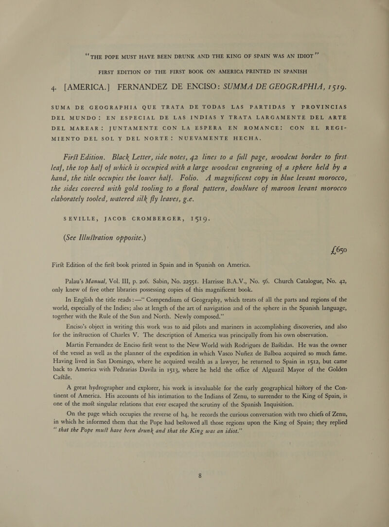 ‘THE POPE MUST HAVE BEEN DRUNK AND THE KING OF SPAIN WAS AN IDIOT 43 FIRST EDITION OF THE FIRST BOOK ON AMERICA PRINTED IN SPANISH 4. [AMERICA.] FERNANDEZ DE ENCISO: SUMMA DE GEOGRAPHIA, 1519. SUMA DE GEOGRAPHIA QUE TRATA DE TODAS LAS PARTIDAS Y PROVINCIAS DEL MUNDO: EN ESPECIAL DE LAS INDIAS Y TRATA LARGAMENTE DEL ARTE DEL MAREAR: JUNTAMENTE CON LA ESPERA EN ROMANCE: CON EL REGI- MIENTO DEL SOL Y DEL NORTE: NUEVAMENTE HECHA. First Edition. Black Letter, side notes, 42 lines to a full page, woodcut border to first leaf, the top half of which is occupied with a large woodcut engraving of a sphere held by a hand, the title occupies the lower half. Folio. A magnificent copy in blue levant morocco, the sides covered with gold tooling to a floral pattern, doublure of maroon levant morocco elaborately tooled, watered silk fly leaves, g.e. SEVILLE, JACOB CROMBERGER, I5I1Q. (See Illustration opposite.) £650 First Edition of the first book printed in Spain and in Spanish on America. Palau’s Manual, Vol. III, p. 206. Sabin, No. 22551. Harrisse B.A.V., No. 56. Church Catalogue, No. 42, only knew of five other libraries possessing copies of this magnificent book. In English the title reads: —“‘ Compendium of Geography, which treats of all the parts and regions of the world, especially of the Indies; also at length of the art of navigation and of the sphere in the Spanish language, together with the Rule of the Sun and North. Newly composed.” Enciso’s object in writing this work was to aid pilots and mariners in accomplishing discoveries, and also for the instruction of Charles V. The description of America was principally from his own observation. Martin Fernandez de Enciso first went to the New World with Rodrigues de Bastidas. He was the owner of the vessel as well as the planner of the expedition in which Vasco Nufiez de Balboa acquired so much fame. Having lived in San Domingo, where he acquired wealth as a lawyer, he returned to Spain in 1512, but came back to America with Pedrarias Davila in 1513, where he held the office of Alguazil Mayor of the Golden Castile. A great hydrographer and explorer, his work is invaluable for the early geographical history of the Con- tinent of America. His accounts of his intimation to the Indians of Zenu, to surrender to the King of Spain, is one of the most singular relations that ever escaped the scrutiny of the Spanish Inquisition. On the page which occupies the reverse of h4, he records the curious conversation with two chiefs of Zenu, in which he informed them that the Pope had bestowed all those regions upon the King of Spain; they replied “ that the Pope must have been drunk and that the King was an idiot.”