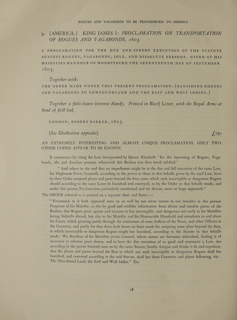 ROGUES AND VAGABONDS TO BE TRANSPORTED TO AMERICA g. [AMERICA.] KING JAMES I: PROCLAMATION ON TRANSPORTATION OF ROGUES AND VAGABONDS, 1603. A PROCLAMATION FOR THE DUE AND SPEEDY EXECUTION OF THE STATUTE AGAINST ROGUES, VAGABONDS, IDLE, AND DISSOLUTE PERSONS. GIVEN AT HIS MAIESTIES MANNOUR OF WOODSTOCKE THE SEVENTEENTH DAY OF SEPTEMBER. 1603. Together with: THE ORDER MADE UNDER THIS PRESENT PROCLAMATION. (BANISHING ROGUES AND VAGABONDS TO NEWFOUNDLAND AND THE EAST AND WEST INDIES.) Together 2 folio leaves (reverse blank). Printed in Black Letter, with the Royal Arms at head of first leaf. LONDON, ROBERT BARKER, 1603. (See Illustration opposite). £250 AN EXTREMELY INTERESTING AND ALMOST UNIQUE PROCLAMATION, ONLY TWO OTHER COPIES APPEAR TO BE KNOWN. It commences by citing the Law incorporated by Queen Elizabeth ‘for the repressing of Rogues, Vaga- bonds, idle and dissolute persons, wherewith this Realme was then much infested.’ “And where to the end that no impediment might be to the due and full execution of the same Law, his Highnesse Privie Councell, according to the power to them in that behalfe given by the sayd Law, have by their Order assigned places and parts beyond the Seas, unto which such incorrigible or dangerous Rogues should according to the same Lawe be banished and conveyed, as by the Order in that behalfe made, and under this present Proclamation particularly mentioned and set downe, more at large appeareth.” The ORDER referred to is printed on a separate sheet and States :— “Forasmuch as it hath appeared unto us as well by our owne viewes in our travailes in this present Progresse of his MaieStie, as also by good and credible information from divers and sundrie partes of the Realme, that Rogues grow againe and increase to bee incorrigible, and dangerous not onely to his Maiesties loving Subiects abroad, but also to his Maiestie and his Honourable Houshold and attendants in and about his Court, which growing partly through the remissenes of some Justices of the Peace, and other Officers in the Countrey, and partly for that there hath beene no Suite made for assigning some place beyond the Seas, to which incorrigible or dangerous Rogues might bee banished, according to the Statute in that behalfe made: We therefore of his Maiesties privie Councel, whose names are hereunto subscribed, finding it of necessitie to reforme great abuses, and to have the due execution of so good and necessarie a Law, doe according to the power limitted unto us by the same Statute, hereby Assigne and thinke it fit and expedient, that the places and partes beyond the Seas to which any such incorrigible or dangerous Rogues shall bee banished, and conveyed according to the said Statute, shall bee these Countries and places following, viz. : The New-found Land, the East and West Indies.” Etc.