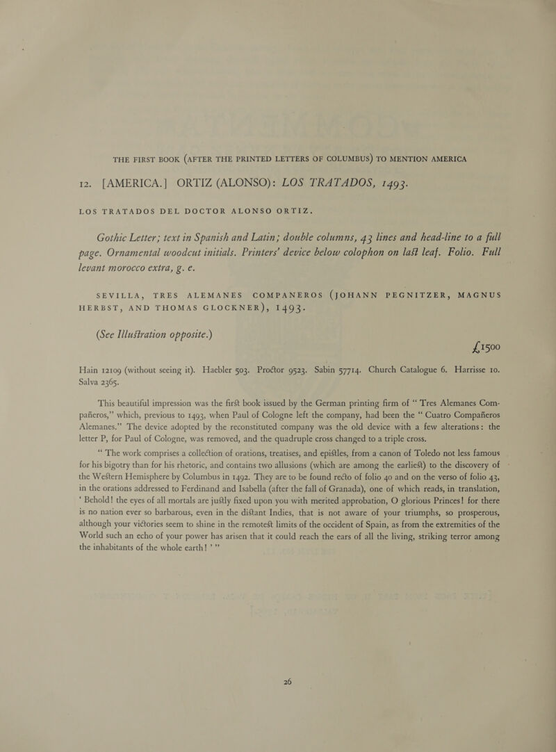 THE FIRST BOOK (AFTER THE PRINTED LETTERS OF COLUMBUS) TO MENTION AMERICA 12 [AMERICA.] ORTIZ (ALONSO): LOS TRATADOS, 1493. LOS TRATADOS DEL DOCTOR ALONSOFOR UTZ: Gothic Letter; text in Spanish and Latin; double columns, 43 lines and head-line to a full page. Ornamental woodcut initials. Printers’ device below colophon on last leaf. Folio. Full levant morocco extra, g. e. SEVILLA, TRES ALEMANES COMPANEROS (JOHANN PEGNITZER, MAGNUS HERBST, AND THOMAS GLOCKNER), 1493. (See Illustration opposite.) £1500 Hain 12109 (without seeing it). Haebler 503. Proétor 9523. Sabin 57714. Church Catalogue 6. Harrisse ro. Salva 2365. This beautiful impression was the first book issued by the German printing firm of “ Tres Alemanes Com- pafieros,” which, previous to 1493, when Paul of Cologne left the company, had been the “‘ Cuatro Compaifieros Alemanes.” The device adopted by the reconstituted company was the old device with a few alterations: the letter P, for Paul of Cologne, was removed, and the quadruple cross changed to a triple cross. “The work comprises a collection of orations, treatises, and epistles, from a canon of Toledo not less famous for his bigotry than for his rhetoric, and contains two allusions (which are among the earliest) to the discovery of the Western Hemisphere by Columbus in 1492. They are to be found recto of folio 40 and on the verso of folio 43, in the orations addressed to Ferdinand and Isabella (after the fall of Granada), one of which reads, in translation, ‘ Behold! the eyes of all mortals are justly fixed upon you with merited approbation, O glorious Princes! for there is no nation ever so barbarous, even in the distant Indies, that is not aware of your triumphs, so prosperous, although your victories seem to shine in the remotest limits of the occident of Spain, as from the extremities of the World such an echo of your power has arisen that it could reach the ears of all the living, striking terror among the inhabitants of the whole earth! ’ ”