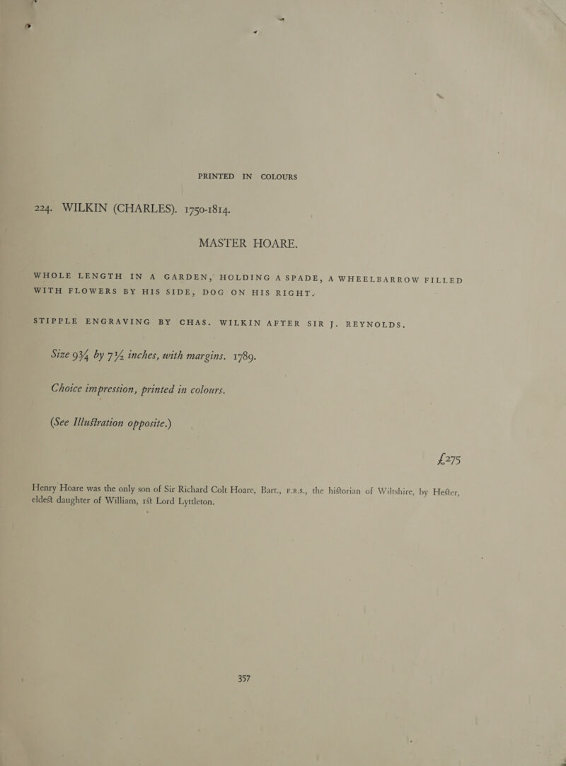 224. WILKIN (CHARLES). 1750-1814. MASTER HOARE. WHOLE LENGTH IN A GARDEN, HOLDING A SPADE, A WHEELBARROW FILLED WITH FLOWERS BY HIS SIDE, DOG ON HIS RIGHT. STIPPLE ENGRAVING BY CHAS. WILKIN AFTER SIR J. REYNOLDS. Size 934 by 7% inches, with margins. 1780. Choice impression, printed in colours. (See Illustration opposite.) £275 Henry Hoare was the only son of Sir Richard Colt Hoare, Bart., r.r.s., the historian of Wiltshire, by Hester, eldest daughter of William, 1St Lord Lyttleton. 357