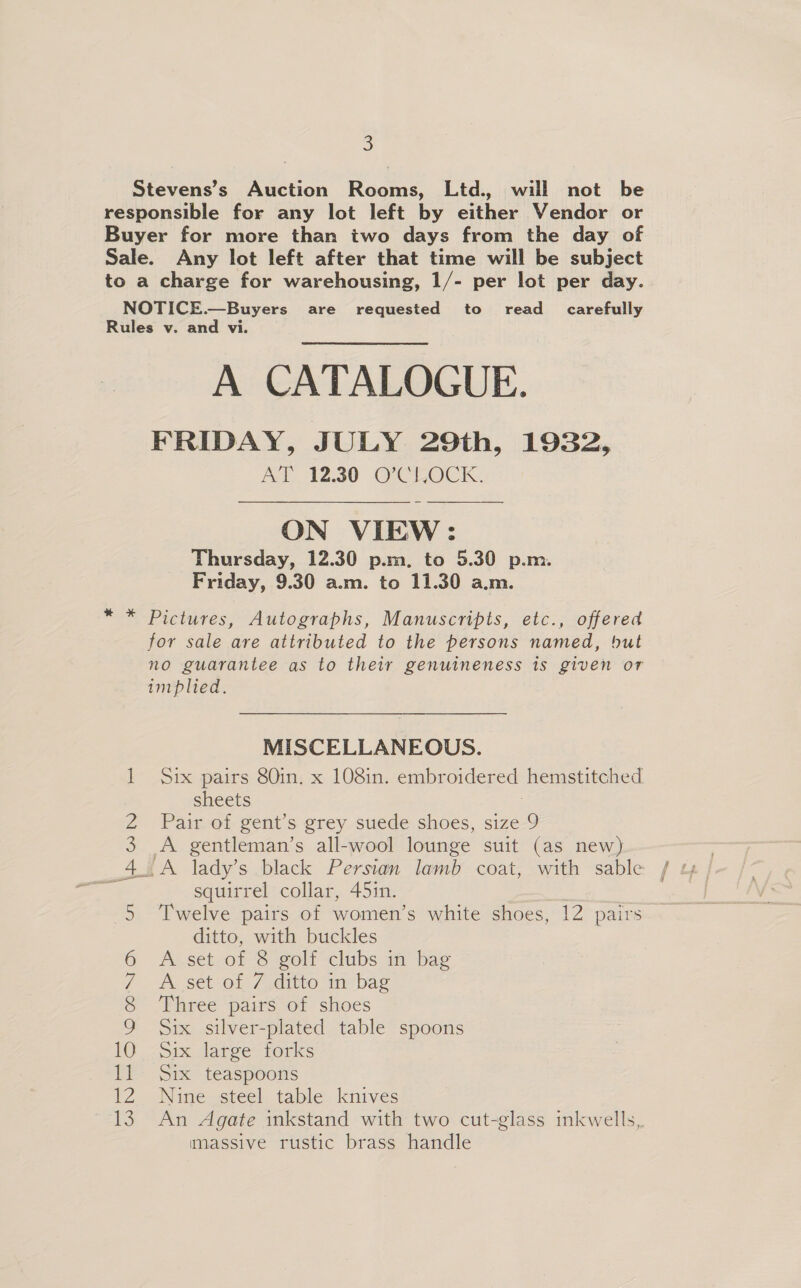 Stevens’s Auction Rooms, Ltd., will not be responsible for any lot left by either Vendor or Buyer for more than two days from the day of Sale. Any lot left after that time will be subject to a charge for warehousing, 1/- per lot per day. NOTICE.—Buyers are requested to read_ carefully Rules v. and vi. A CATALOGUE. FRIDAY, JULY 29th, 1932, AT 12.30 O’CLOCK.  ON VIEW: Thursday, 12.30 p.m. to 5.30 p.m. Friday, 9.30 a.m. to 11.30 a.m. * * Pictures, Autographs, Manuscripts, etc., offered for sale are attributed to the persons named, but no guarantee as to their genuineness is given or implied. MISCELLANEOUS. 1 Six pairs 80in. x 108in. embroidered hemstitched sheets ; 2 Pair of gent’s grey. suede shoes, size-9 3 A gentleman’s all-wool lounge suit (as new) 4 squirrel collar, 45in. 5 Twelve pairs of women’s white shoes, 12 pairs ditto, with buckles 6 A set of 8 golf clubs in bag 7 A set of 7 ditto in bag 8 Three pairs of shoes 9 Six silver-plated table spoons 10 -Six large forks 11 Six teaspoons 12 Nine steel table knives massive rustic brass handle