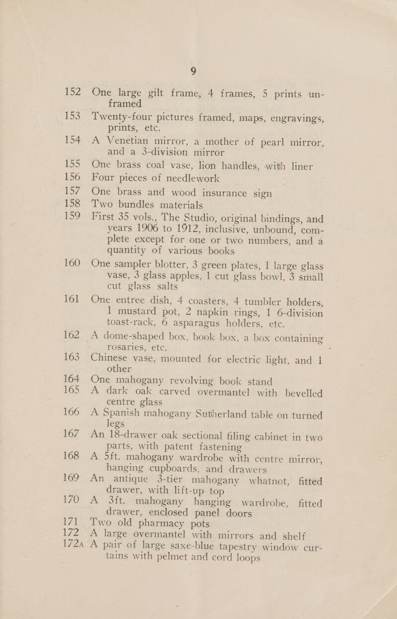 152 153 154 155 156 157 158 ee) 160 161 162 163 164 165 166 167 168 170 171 YZ 9 One large gilt frame, 4 frames, 5 prints un- framed Twenty-four pictures framed, maps, engravings prints, etc. A Venetian mirror, a mother of pearl mirror, and a 3-division mirror One brass coal vase, lion handles, -with liner Four pieces of needlework y One brass and wood insurance sign Two bundles materials First 35 vols., The Studio, original bindings, and years 1906 to 1912, inclusive, unbound, com- plete except for one or two numbers, and a quantity of various books One sampler blotter, 3 green plates, 1 large glass vase, 3 glass apples, 1 cut glass bowl, 3 small cut glass salts One entree dish, 4 coasters, 4 tumbler holders, 1 mustard pot, 2 napkin rings, 1 6-division toast-rack, 6 asparagus holders, etc. A dome-shaped box, book box, a box containing rosaries, etc. Chinese vase, mounted for electric light, and 1 other One mahogany revolving book stand A dark oak carved overmantel with bevelled centre glass A Spanish mahogany Sutherland table on turned legs An 18-drawer oak sectional filing cabinet in two parts, with patent fastening A ft. mahogany wardrobe with centre mirror, hanging cupboards, and drawers An antique 3-tier mahogany whatnot, fitted drawer, with lift-up top A 3ft. mahogany hanging wardrobe, _ fitted drawer, enclosed panel doors Two old pharmacy pots A large overmantel with mirrors and shelf tains with pelmet and cord loops