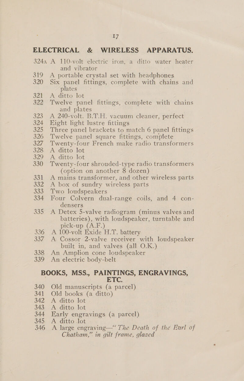 ELECTRICAL &amp; WIRELESS APPARATUS. 3244 A 110-volt electric iron, a ditto water heater and vibrator 319 A portable crystal set with Pekdpiitties 7 320 Six panel fittings, complete with chains and plates . Ser. A ditto lot 322 Twelve panel fittings, complete with chains and plates 323 A 240-volt. B.T.H. vacuum cleaner, perfect 324 Eight light lustre fittings 325 Three panel brackets to match 6 panel fittings 326 Twelve panel square fittings, complete 327 Twenty-four French make radio transformers 328. A ditto lot o22 ditto ict 330 ‘Twenty-four shrouded-type radio transformers (option on another 8 dozen) 331 A mains transformer, and other wireless parts 332 A box of sundry wireless parts 333. Two loudspeakers 334. Four Colvern dual-range coils, and 4 con- densers 335 A Detex 5-valve radiogram (minus valves and batteries), with loudspeaker, turntable and pick-up (A.F. 336 A 100-volt Exide H.T. battery 337. A: Cossor 2-valve receiver with loudspeaker built in, and valves (all O.K.) 338 An Amplion cone loudspeaker 339 An electric body-belt BOOKS, MSS., PAINTINGS, ENGRAVINGS, ETC. | 340 Old manuscripts (a parcel) 341 Old books (a ditto) 342 A ditto lot 343 A ditto lot 344 Early engravings (a parcel) 345 A ditto lot 346 A large engraving— The Death of the Earl of Chatham,” in gilt frame, glazed