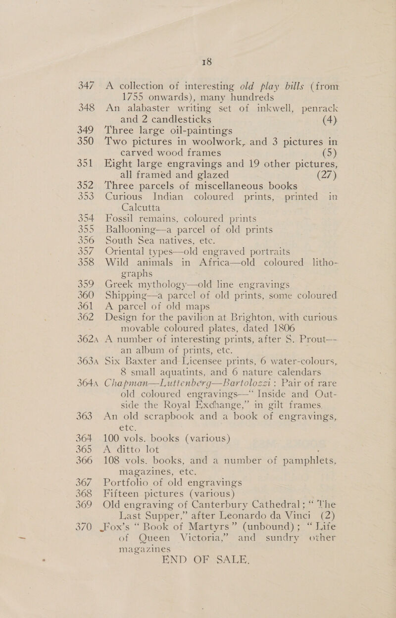 A collection of interesting old play bills (from 1755 onwards), many hundreds An alabaster writing set of inkwell, penrack and 2 candlesticks (4) Three large oil-paintings Two pictures in woolwork, and 3 pictures in carved wood frames (5) Eight large engravings and 19 other pictures, all framed and glazed (27) Three parcels of miscellaneous books Curious Indian coloured prints, printed in Calcutta Fossil remains, coloured prints Ballooning—a parcel of old prints South Sea natives, etc. Oriental types—old engraved portraits Wild animals in Africa—old coloured litho- graphs Greek mythology—old line engravings Shipping—a parcel of old prints, some coloured A parcel of old maps Design for the pavilion at Brighton, with curious. movable coloured plates, dated 1806 an album of prints, etc. Six Baxter and Licensee prints, 6 water-colours, 8 small aquatints, and 6 nature calendars Chapman—Luttenberg—Bartolozz1: Pair of rare old coloured engravings—* Inside and Out- side the Royal Exchange,” in gilt frames, An old scrapbook and a book of engravings, CEC. 100 vols. books (various) Pe aitve [ot 108 vols. books, and a number of np magazines, etc. Portfolio of old engravings Fifteen pictures (various) Old engraving of Canterbury Cathedral; “ Vhe Last Supper, diver Leonardo da Vinci (e) of Queen Victoma,” and sundry, “oer magazines END OF SALE,