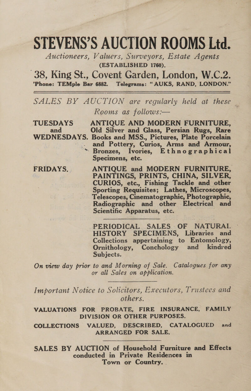 STEVENS’S AUCTION ROOMS Ltd. Auctioneers, Valuers, Surveyors, Estate Agents (ESTABLISHED 1760). 38, King St., Covent Garden, London, W.C.2. ’Phone: TEMple Bar 6882. Telegrams: “ AUKS, RAND, LONDON.” SALES BY AUCTION are regularly held at these Rooms as follows :— TUESDAYS ANTIQUE AND MODERN FURNITURE, an Old Silver and Glass, Persian Rugs, Rare WEDNESDAYS. Books and MSS., Pictures, Plate Porcelain ae and Pottery, Curios, Arms and Armour, Bronzes, Ivories, Ethnographical Specimens, etc. FRIDAYS. | ANTIQUE and MODERN FURNITURE, = PAINTINGS, PRINTS, CHINA, SILVER, CURIOS, etc., Fishing Tackle and other Sporting Requisites; Lathes, Microscopes, Telescopes, Cinematographic, Photographic, Radiographic and other Electrical and Scientific Apparatus, etc. a ~ PERIODICAL SALES OF NATURAL — HISTORY SPECIMENS, Libraries and Collections appertaining to Entomology, Ornithology, Conchology and _ kindred Subjects. On view day prior to and Morning of Sale. Catalogues for any or all Sales on application. Important Notice to Solicitors, Executors, Trustees and others. VALUATIONS FOR PROBATE, FIRE INSURANCE, FAMILY DIVISION OR OTHER PURPOSES. COLLECTIONS VALUED, DESCRIBED, CATALOGUED and ARRANGED FOR SALE. SALES BY AUCTION of Household Furniture and Effects conducted in Private Residences in Town or Country.