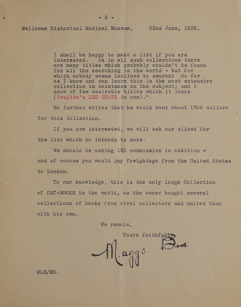 Sh Wellcome Historical Medical Museun, 22nd June, 1932, I shall be happy to make a list if you are interested. As in all such collections there are many titles which probably couldn't be found for all the searching in the world - but for which nobody seems inclined to search! 5o far as I know and can learn this is the most extensive collection in existence on the subject; and I know of few desirable titles which it lacks (Foujita's LES CHATS is one). He further writes that he would want about 1700 dollars for this Collection. if you are interested, we will ask our client for the list which he intends to make. We should be asking 15% commission in addition = and of course you would pay freightage from the United States to London. To our knowledge, this is the only large Collection of CAT-BOOKS in the world, as the owner bought several collections of books from rival collectors and united them with his own. We remain, Yours faithf 2 AG. MLE/ES.