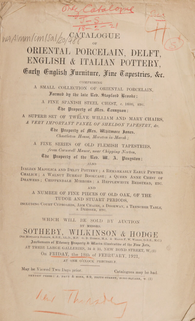  yp Walon cm [Sal Lo/ 2? OATALOGUR ORIENTAT, = DELFT, ENGLISH &amp; ITALIAN POTTERY. Garly Guglish Furniture, Fine Capestries, Xr COMPRISING A SMALL COLLECTION OF ORIENTAL PORCELAIN, Formed by the late Reb. Stopford Brooke: A FINE SPANISH STEEL CHEST, c¢. 1600, Ere. Ghe Property of flrs. Gennyson: A SUPERB SET OF TWELVE WILLIAM AND MARY CHAIRS, A VERY IMPORTANT PANEL OF SHELDON TAPESTRY, dc. Ghe Property of Mrs. Whitmare Jones, Chastleton House, Moretonin-Marsh ; ° A FINE SERIES OF OLD FLEMISH TAPESTRIES, Jrom Cornwell Manor, near Chipping Norton, Ghe Property of the Rev. Wt. A. Penvston: ALSO Tranian Masouica AND Deter POTTERY ; A REMARKABLY EARLY PEWTER CHALICE; A WALNUT BuREAU ae een A QUEEN ANNE CHEST OF DRAWERS ; CHIPPENDALE MIRRORS; A Cae BEDSTEAD, ETC. AND A NUMBER OF FINE PIECES OF OLD OAK, OF THE TUDOR AND STUART PERIODS, INCLUDING Court CupBoarps, Arm CHArRs, A Doorway, 4 TRENCHER TABLE, A DRESSER, ETC.   aCe WILL BEY SOLD: BY AUCTION BY MESSRS. ryy + Y SOTHEBY, WILKINSON &amp; HODGE (Sir Monracuz Bartow, K.B.E. JULD. »M.P. G. D. Hopson, M.A. &amp; Masor F. W. Warr, O.B.E.. , M.C.) Auctioneers of Literary Property &amp; Whorks illustratibe of the Fine Arts, AT THEIR LARGE GALLERIES, 34 &amp; 35, NEW BOND STREET, W. (1) On FRIDAY, the he 18th of FEBRUARY, ed AT ONE O’CL OCK PRECISELY. May be Viewed Two Days prior. Catalogues may be had.  DRYDEN PRESS: J. DAVY &amp; SONS, 8-9, FRITH-STREET, SOHO-SQUARE, wW. (1) ~ a, ™~, =. oy ~