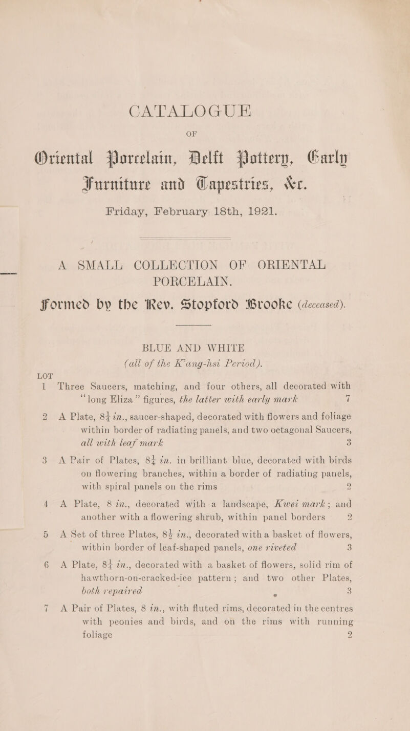 CATALOGUE OF Oriental Porcelain, Delft Pottery, Carly Furniture and Wapestries, Wr. Friday, February 18th, 1921. A SMALL COLLECTION OF ORIENTAL PORCELAIN. formed by the Rev. Stopford Brooke (deceased). BLUE AND WHITE (all of the K’ang-hsi Pervod ). LOT 1 Three Saucers, matching, and four others, all decorated with ‘long Eliza” figures, the latter with early mark | 2 <A Plate, 847in., saucer-shaped, decorated with flowers and foliage within border of radiating panels, and two octagonal Saucers, all with leaf mark 3 3 <A Pair of Plates, 84+ ¢n. in brilliant blue, decorated with birds on flowering branches, within a border of radiating panels, with spiral panels on the rims 2 4 A Plate, 8 in., decorated with a landscape, Kwet mark; and another with a flowering shrub, within panel borders 2 5 A Set of three Plates, 85 in., decorated witha basket of flowers, within border of leaf-shaped panels, one riveted 3 6 <A Plate, 84 7n., decorated with a basket of flowers, solid rim of hawthorn-on-cracked-ice pattern; and two other Plates, both repaired 3 it A Pair of Plates, 8 12., with fluted rims, decorated in the centres with peonies and birds, and on the rims with running foliage 2