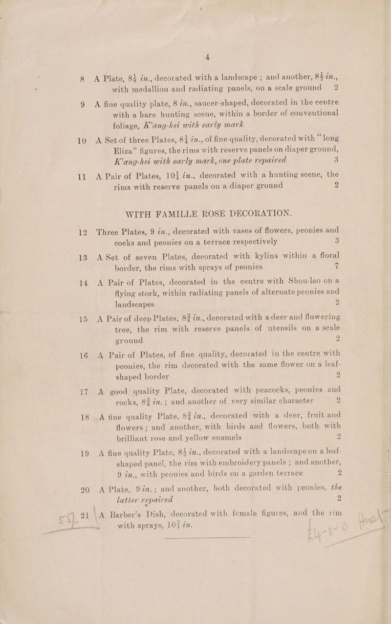 10 11 12 13 14 16 17 18 ig 4 A Plate, 84 in., decorated with a landscape ; and another, 84 in., with medallion and radiating panels, on a scale ground 2 A fine quality plate, 8 77., saucer-shaped, decorated in the centre with a hare hunting scene, within a border of conventional foliage, K’ang-hsi with early mark A Set of three Plates, 84 2n., of fine quality, decorated with “long Eliza” figures, the rims with reserve panels on diaper ground, K’ang-hsi with early mark, one plate repaired 5 A Pair of Plates, 104 in., decorated with a hunting scene, the rims with reserve panels on a diaper ground 2 WITH FAMILLE ROSE DECORATION. Three Plates, 9 in., decorated with vases of flowers, peonies and cocks and peonies on a terrace respectively 3) A Set of seven Plates, decorated with kylins within a floral fond border, the rims with sprays of peonies ] A Pair of Plates, decorated in the centre with Shou-lao ona flying stork, within radiating panels of alternate peonies and landscapes y A Pair of deep Plates, 8%7in., decorated with a deer and flowering tree, the rim with reserve panels of utensils on a scale ground 2 A Pair of Plates, of fine quality, decorated in the centre with peonies, the rim decorated with the same flower on a leaf- shaped border 2 A good: quality Plate, decorated with peacocks, peonies and rocks, 8#¢n.; and another of very similar character 2 A fine quality Plate, 8i7n., decorated with a deer, fruit and flowers; and another, with birds and flowers, both with brilliant rose and yellow enamels 2 A fine quality Plate, 84 7”., decorated with a landscape on a leaf- shaped panel, the rim with embroidery panels ; and another, 9 in., with peonies and birds on a garden terrace 2 A Plate, 97n.; and another, both decorated with peonies, the latier repaired 2 A Barber’s Dish, decorated with female figures, and the rim with sprays, 107 én. | 