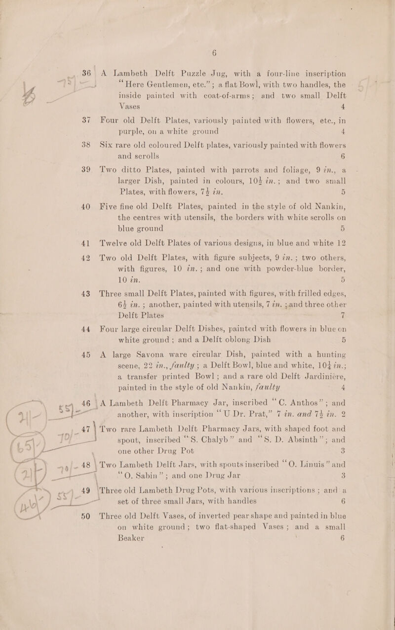 36 A Lambeth Delft Puzzle Jug, with a four-line inscription “Here Gentlemen, etc.” ; a flat Bowl, with two handles, the 4 ) inside painted with coat-of-arms; and two small Delft 7” Vases 4 37 Four old Delft Plates, variously painted with flowers, ete., in purple, on a white ground 4 38 Six rare old coloured Delft plates, variously painted with flowers and scrolls 6 39 Two ditto Plates, painted with parrots and foliage, 97n., a larger Dish, painted in colours, 104 7m.; and two small Plates, with flowers, 74 zn. 5 40 Five fine old Delft Plates, painted in the style of old Nankin, the centres with utensils, the borders with white scrolls on blue ground 5 41 Twelve old Delft Plates of various designs, in blue and white 12 42 Two old Delft Plates, with figure subjects, 9 in. ; two others, with figures, 10 7m.; and one with powder-blue border, 10 an. 5 43 Three small Delft Plates, painted with figures, with frilled edges, 64 in. ; another, painted with utensils, 7 7m. ;.and three other Delft Plates | 7 44 Four large circular Delft Dishes, painted with flowers in blue on white ground; and a Delft oblong Dish 5 45 A large Savona ware circular Dish, painted with a hunting scene, 22 in., faulty ; a Delft Bowl, blue and white, 104 zn.; a transfer printed Bowl; and a rare old Delft Jardiniére, painted in the style of old Nankin, faulty 4 Be 46 | {A Lambeth Delft Pharmacy gt: inscribed “C. Anthos” ; a §S)- &lt; another, with inscription ‘‘U Dr. Prat,” 7 2n. and 74 in. \. “ Bey pas oy \ Two rare Lambeth Delft Pharmacy Jars, with shaped foot and | y Pash a spout, inscribed ““S. Chalyb” and “S. D. Absinth”; and ae ee aie | one other Drug Pot 3 ip cet F i Wee te ae Be) \ Two Lambeth Delft Jars, with spoutsinseribed “O. Linuis” and sD) eee “A “O. Sabin” ; and one Drug Jar 3 bn Bae ‘4 Li hnkiy, 49 \Three old Lambeth Drug Pots, with various inscriptions ; and a Ble ant &amp; fea set of three small Jars, with handles 6 50 Three old Delft Vases, of inverted pear shape and painted in blue on white ground; two flat-shaped Vases; and a small Beaker 6