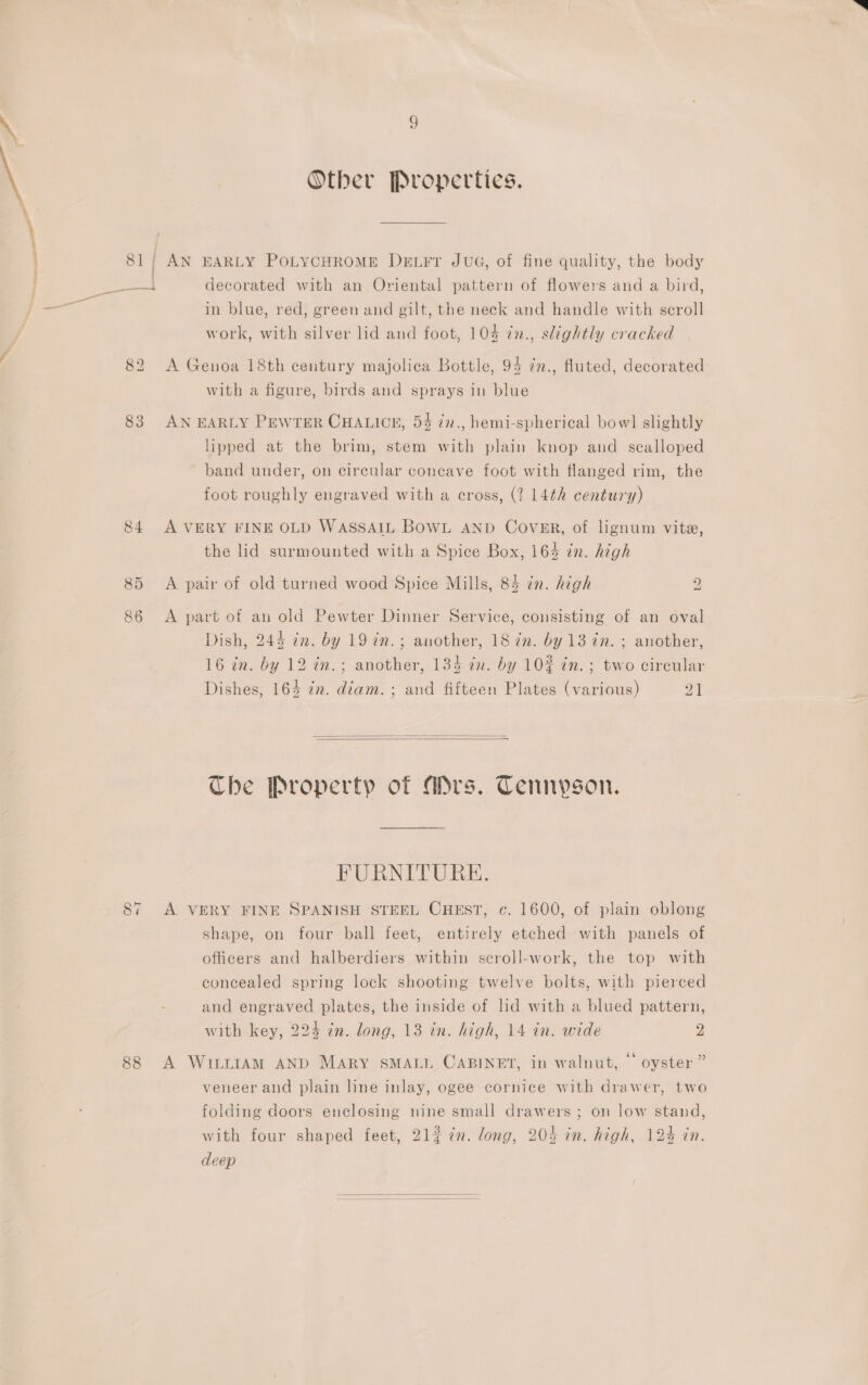 Other Properties. 81; AN EARLY POLYCHROME DeEL¥Fr JUG, of fine quality, the body ane decorated with an Oriental pattern of flowers and a bird, in blue, red, green and gilt, the neck and handle with scroll work, with silver lid and foot, 108 in., slightly cracked 82 A Genoa 18th century majolica Bottle, 94 ¢n., fluted, decorated with a figure, birds and sprays in blue 83 AN EARLY PEWTER CHALICE, 54 7n., hemi-spherical bow] slightly lipped at the brim, stem with plain knop and scalloped band under, on circular concave foot with flanged rim, the foot roughly engraved with a cross, (2 14th century) 84 A VERY FINE OLD WASSAIL BowL AND CovER, of lignum vite, the lid surmounted with a Spice Box, 164 in. high bS 85 A pair of old turned wood Spice Mills, 84 in. high 86 &lt;A part of aun old Pewter Dinner Service, consisting of an oval Dish, 244 in. by 19 in.; another, 18 im. by 13 in. ; another, 16 in. by 12 in.; another, 134 in. by 10% ¢n.; two circular Dishes, 164 in. diam. ; and fifteen Plates (various) 21   Che Property of Ars. Tennyson. FURNITURE. 87 A VERY FINE SPANISH STEEL CHEST, c. 1600, of plain oblong shape, on four ball feet, entirely etched with panels of officers and halberdiers within seroll-work, the top with concealed spring lock shooting twelve bolts, with pierced and engraved plates, the inside of lid with a blued pattern, with key, 224 in. long, 13 in. high, 14 in. wide 9 88 A WILLIAM AND Mary SMALL CABINET, in walnut, © oyster” veneer and plain line inlay, ogee cornice with drawer, two folding doors enclosing nine small drawers ; on low stand, with four shaped feet, 21#7¢n. long, 205 in. high, 124 in. deep 