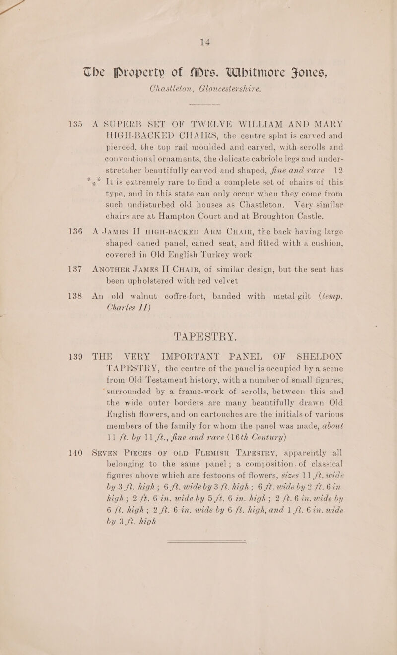 Che Property of Mrs. Whitmore Fones, Chastleton, Gloucestershire. 135 A SUPERB SET OF TWELVE WILLIAM AND MARY HIGH-BACKED CHAIRS, the centre splat is carved and pierced, the top rail moulded and carved, with scrolls and conventional ornaments, the delicate cabriole legs and under- stretcher beautifully carved and shaped, fine and rare 12 ,” It is extremely rare to find a complete set of chairs of this type, and in this state can only occur when they come from such undisturbed old houses as Chastleton. Very similar chairs are at Hampton Court and at Broughton Castle. 136 A JAmurs II HIGH-BACKED ARM CHAIR, the back having large shaped caned panel, caned seat, and fitted with a cushion, covered in Old English Turkey work 137 ANOTHER JAMES II CHaAgzR, of similar design, but the seat has been upholstered with red velvet 138 An old walnut coffre-fort, banded with metal-gilt (temp. Charles IT) TAPESTRY. 130° Tait *® Vinny @IMPORTANT PANEL (OF SHELDON TAPESTRY, the centre of the panel is occupied by a scene from Old Testament history, with a number of small figures, ‘surrounded by a frame-work of scrolls, between this and the wide outer borders are many beautifully drawn Old Iinglish flowers, and on cartouches are the initials of various members of the family for whom the panel was made, about Ll ft. by 11 ft., fine and rare (16th Century) 140 SEVEN PIECES OF OLD FLEMISH TAPESTRY, apparently all belonging to the same panel; a composition. of classical figures above which are festoons of flowers, s¢zes 11 ,/t. wide by 3 ft. high; 6 ft. wideby 3 ft. high; 6 ft. wide by 2 ft. 6 in high; 2 ft. 6 in. wide by 5 ft. 6 in. high; 2 ft. 6 in. wide by 6 ft. high; 2 ft. 6 in. wide by 6 ft. high, and | ft. 6in. wide by 3 ft. high  