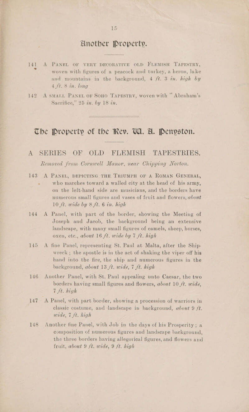 kb Elnother Property. 141 A PANEL OF VERY DECORATIVE OLD FLEMISH TAPESTRY, : woven with figures of a peacock and turkey, a heron, lake and mountains in the background, 4 /t. 3 in. high by 4 ft. 8 in. long 142 A smMaLL PANEL or Sono TAPESTRY, woven with “ Abraham’s Sacrifice,” 25 a. by 18 in.   The Property of the Rev. U1. HH. Penyston. A SERIES OF OLD FLEMISH , TAPESTRIES. Removed from Cornwell Manor, near Chipping Norton. 143 A PANEL, DEPICTING THE. TRIUMPH OF A ROMAN GENERAL, : who marches toward a walled city at the head of his army, on the left-hand side are musicians, and the borders have numerous small figures and vases of fruit and flowers, about 10 ft. wide by 8 ft. 6 in. high 144 A Panel, with part of the border, showing the Meeting of Joseph and Jacob, the background being an extensive landscape, with many small figures of camels, sheep, horses, oxen, etc., about 16 ft. wide by 7 ft. high 145 A fine Panel, representing St. Paul at Malta, after the Ship- wreck ; the apostle is in the act of shaking the viper off his hand into the fire, the ship and numerous figures in the background, about 13 /t. wide, 7 ft. high 146 Another Panel, with St. Paul appealing unto Caesar, the two borders having small figures and flowers, about 10 /¢. wide, 7 ft. high 147 A Panel, with part border, showing a procession of warriors in classic costume, and landscape in background, about 9 /¢. wide, 7 ft. high 148 Another fine Panel, with Job in the days of his Prosperity; a composition of numerous figures and landscape background, the three borders having allegorical figures, and flowers and fruit, about 9 /t. wide, 9 ft. high