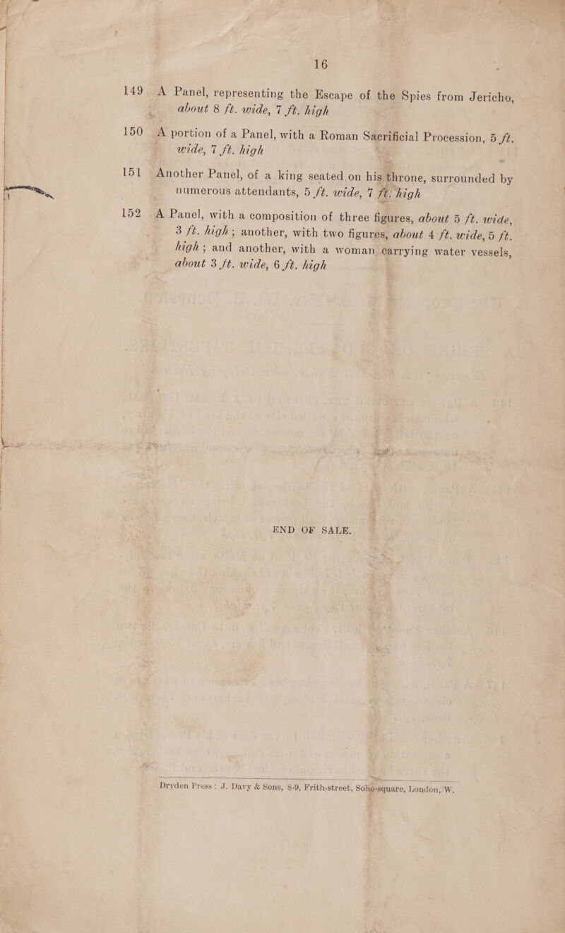 about 8 ft. wide, 7 ft. high 150 A portion of a Panel, with a Roman Sacrificial Procession, 5 /t. | 149. A Panel, representing the Escape of the Spies from Jericho, f | wide, 7 ft. high | 151 Another Panel, of a king seated on his throne, surrounded by pom numerous attendants, 5 /t. wide, 7 ft. high Mt : 3 fi 152 A Panel, with a composition of three figures, about 5 ft. wide, | 3 ft. high; another, with two figures, about 4 ft. wide, 5 ft. high ; and another, with a woman carrying water vessels, about 3 ft. wide, 6 ft. high END OF SALE.  Dryden Press: J. Davy &amp; Sons, 8-9, Frith-street, Sohe-square, London, W.