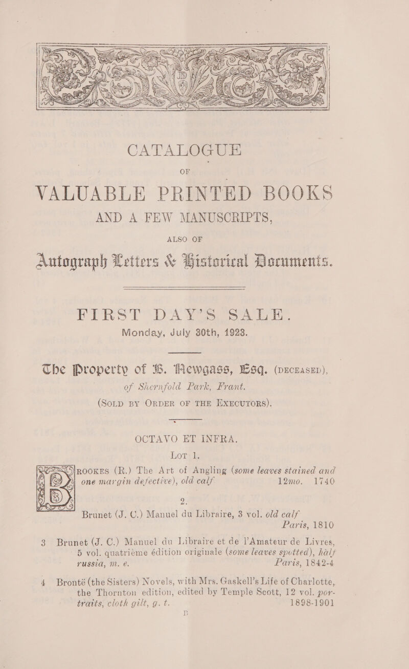 DD) LV ail “Gh A AAA Cee SSAA PY SS   CATALOGUE OF VALUABLE PRINTED BOOKS AND A FEW MANUSCRIPTS, ALSO OF Autograph Letters &amp; Bistorical Dorumenis.  PRS TDA TiS Monday, July 30th, 1923.  The Property of B. PMewgass, Lsq. wxzczaszn), of Shernfold Park, Frant. (SoLD BY ORDER OF THE EXEOUTORS).  OCTAVO ET INFRA.  horny EO ROOKES (R.) The Art of Angling (some leaves stained and Di one margin defective), old calf 12mo. 1740 2 Brunet (J. C.) Manuel du Libraire, 3 vol. old calf Paris, 1810 3 Brunet (J. C.) Manuel du Libraire et de Amateur de Livres, 5 vol. quatriéme édition originale (some leaves spotted), half rUSSIA, NL. e. | Paris, 1842-4 4 Bronté (the Sisters) Novels, with Mrs. Gaskell’s Life of Charlotte, the Thornton edition, edited by Temple Scott, 12 vol. por- tratts, cloth gilt, g. t. 1898-1901 LB