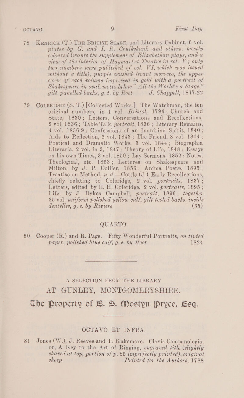 78 Kenrick (T.) Tue Britisy Stace, and Literary Cabinet, 6 vol. plates by G. and I. R. Cruikshank and others, mostly coloured (wants the supplement of Elizabethan plays, and a view of the interior of Haymarket Theatre in vol. V ; only two numbers were published of vol. VI, which was issued without a title), purple crushed levant morocco, the upper cover of each volume impressed in gold with a portsvait of Shakespeare in oval, motto below All the World’s a Stage,” gilt panelled backs, g.t. by Root J. Chappell, 1817-22 79 CoreRiIDGE (S. T.) [Collected Works.] The Watchman, the ten original numbers, in 1 vol. Bristol, 1796; Church and State, 1830; Letters, Conversations and Recollections, 2 vol. 1836; Table Talk, portrait, 1836 ; Literary Remains, 4 vol. 1836-9 ; Confessions of an Inquiring Spirit, 1840 ; Aids to Reflection, 2 vol. 1843; The Friend, 3 vol. 1844; Poetical and Dramatic Works, 3 vol. 1844; Biographia Literaria, 2 vol. in 3, 1847; Theory of Life, 1848; Essays on his own Times, 3 vol. 1850; Lay Sermons, 1852 ; Notes, Theological, etc. 1853; Lectures on Shakespeare and Milton, by J. P. Collier, 1856; Anima Poete, 1895; Treatise on Method, n. d.—Cottle (J.) Early Recollections, chiefly relating to Coleridge, 2 vol. portraits, 1837; Letters, edited by E. H. Coleridge, 2 vol. portrazts, 1895 ; Life, by J. Dykes Campbell, portrait, 1896; together 35 vol. uniform polished yellow calf, gilt tooled backs, inside dentelles, g.e. by Riviere (35) QUARTO. 80 Cooper (R.) and R. Page. Fifty Wonderful Portraits, on tinted paper, polished blue calf, g.e. by Root 1824   A SELECTION FROM THE LIBRARY AT GUNLEY, MONTGOMERYSHIRE. Che Property of EB. S. Mostyn Pryce, Esq. OCTAVO ET INFRA. 81 Jones (W.), J. Reeves and T. Blakemore. Clavis Campanologia, or, A Key to the Art of Ringing, engraved title (slightly shaved at top, portion of p. 85 imperfectly printed), original sheep Printed for the Authors, 1788