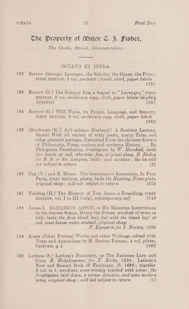 182 183 184 185 186 187 188 189 The Property of Major C. F. Fisher, The Castle, Stroud, Gloucestershire. OCTAVO ET INFRA. Borrow (George) Lavengro, the Scholar, the Gypsy, the Priest, FIRST EDITION, 3 vol. portratt (fowed), cloth, paper labels i851 Borrow (G.) The Romany Rye, a Sequel to Lavengro,” FIRST EDITION, 2 vol. ea-library copy, cloth, paper labels (slightly defective) 1857 Borrow (G.) Wild Wales, its People, Language, and Scenery, FIRST EDITION, 3 vol. ev-library copy, cloth, paper labels 1862 [Brathwait (R.)] Ar’t asleepe Husband? A Boulster Lecture, Stored With all variety of witty jeasts, merry Tales, and other pleasant passages, Extracted From the choicest flowers of Philosophy, Poesy, antient and moderne History... By Philogenes Panedonius, frontispiece by W. Marshall, lacks two leaves at end, otherwise fine, original sheep, R. Bishop Jor R. B. or his Asstgneés, 1640; and another; the lot sold not subject to return (23) Cox (N.) and R. Blome. The Gentleman’s Recreation, In Four Parts, FIRST EDITION, plates, lacks the Hunting Notes plate, original sheep; sold not subject to return 1674 Fielding (H.) The History of Tom Jones, a Foundling, FIRST EDITION, vol. I to III (only), contemporary calf 1749 James I, BASIAIKON AQPON, or His Maiesties Instrvctions to his dearest Sonne, Henry the Prince, woodcut of arms on title, lacks the first blank leaf, but with the blank leaf at end, some leaves water-stained, original sheep FE’. Kyngston for 1. Norton, 1603 Keats (John) Poetical Works and other Writings, edited with Notes and Appendices by H. Buxton Forman, 4 vol. plates, buckram, g. t. 1883 Latham (S.) Latham’s Faulconry, or The Faulecons Lure and Cure, R. Hodgkinsonne for T. Rooks, 1658; Latham’s New and Second Book of Fauleonry, 7b. 1658; together 2 vol. in 1, woodcuts, some crudely touched with colour, the Frontispiece laid down, a corner defective, and some modern