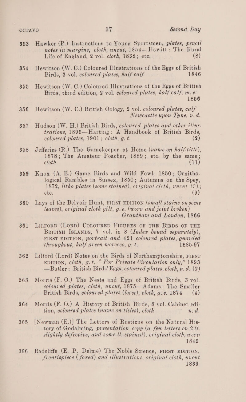 353 354 359 356 357 358 359 360 361 362 363 364 366 Hawker (P.) Instructions to Young Sportsmen, plates, pencil notes in margins, cloth, uncut, 1854— Howitt: The Rural Life of England, 2 vol. cloth, 1838: ete. | (8) Hewitson (W. C.) Coloured Illustrations of the Eggs of British Birds, 2 vol. coloured plates, half calf 1846 Hewitson (W.C.) Coloured Illustrations of the Eggs of British Birds, third edition, 2 vol. coloured plates, hal} cal/, m. e. 1856 Hewitson (W. C.) British Oology, 2 vol. coloured plates, calf Newcastle-upon-Tyne, n.d. Hudson (W. H.) British Birds, coloured plates and other illus- trations, 1895—Harting: A Handbook of British Birds, coloured plates, 1901; cloth, g. t. (2) Jefferies (R.) The Gamekeeper at Home (name on hal/-tit/e), 1878; The Amateur Poacher, 1889; etc. by the same; cloth (lek) Knox (A. E.) Game Birds and Wild Fowl, 1850; Ornitho- logical Rambles in Sussex, 1850; Autumns on the Spey, 1872, litho plates (some stained), original clcth, uncut (8); ete. (9) Lays of the Belvoir Hunt, FIRST EDITION (small stains on some leaves), original cloth gilt, g.e. (worn and joint broken) Grantham and London, 1866 LiLFORD (LorD) CoLOoURED FIGURES OF THE BIRDS OF THE BritisH IsLaNDSs, 7 vol. in 8 (Indew bound separately), FIRST EDITION, portrait and 421 coloured plates, guarded throughout, half green morocco, g. t. 1885-97 Lilford (Lord) Notes on the Birds of Northamptonshire, FIRST EDITION, cloth, g.t. ° For Private Circulation only,” 1893 —Butler: British Birds’ Eggs, coloured plates, cloth, n.d. (2) Morris (F. O.) The Nests and Eggs of British Birds, 3 vol. coloured plates, cloth, uncut, 1875—Adams: The Smaller British Birds, coloured plates (loose), cloth, g.e. 1874 (4) Morris (F. O.) A History of British Birds, 8 vol. Cabinet edi- tion, coloured plates (name on titles), cloth * ed. [Newman (E.)] The Letters of Rusticus on the Natural His- tory of Godalming, presentation copy (a few letters on 2 11. slightly defective, and some ll. stained), original cloth, worn 1849 Radcliffe (E. P. Delmé) The Noble Science, FIRST EDITION, frontispiece ( foawed) and illustrations, original cloth, uncut 1839