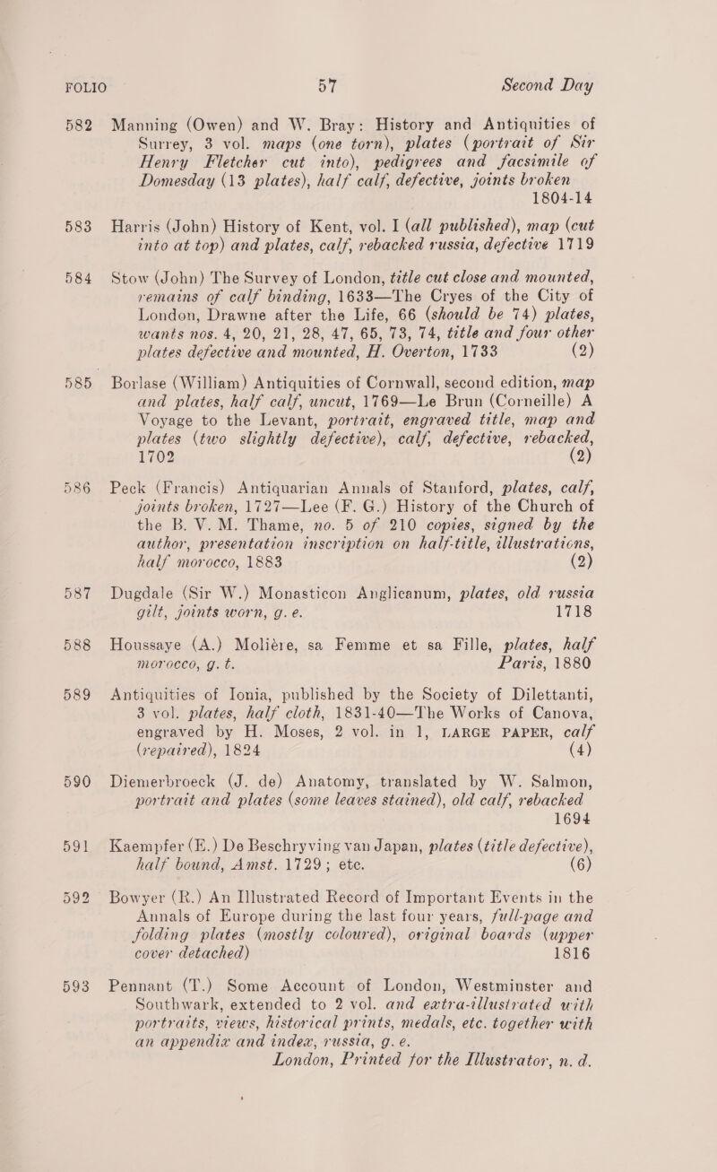 582 Manning (Owen) and W. Bray: History and Antiquities of Surrey, 3 vol. maps (one torn), plates (portrait of Sir Henry Fletcher cut into), pedigrees and facsimile of Domesday (13 plates), half calf, defective, joints broken 1804-14 583 Harris (John) History of Kent, vol. I (all published), map (cut into at top) and plates, calf, rebacked russia, defective 1719 584 Stow (John) The Survey of London, title cut close and mounted, remains of calf binding, 1633—The Cryes of the City of London, Drawne after the Life, 66 (should be 74) plates, wants nos. 4, 20, 21, 28, 47, 65, 73, 74, tetle and four other plates defective and mounted, H. Overton, 1733 (2) 585 Borlase (William) Antiquities of Cornwall, second edition, map and plates, half calf, uncut, 1769—Le Brun (Corneille) A Voyage to the Levant, portrait, engraved title, map and plates (two slightly defective), calf, defective, eae 1702 2 Peck (Francis) Antiquarian Annals of Stanford, plates, calf, joints broken, 1727—Lee (F. G.) History of the Church of the B. V. M. Thame, no. 5 of 210 copies, signed by the author, presentation inscription on half-title, illustraticns, half morocco, 1883 (2) ea @o or) 587 Dugdale (Sir W.) Monasticon Anglicanum, plates, old russia gilt, joints worn, g. e. 1718 588 Houssaye (A.) Moliére, sa Femme et sa Fille, plates, half morocco, g. t. Paris, 1880 589 Antiquities of Ionia, published by the Society of Dilettanti, 3 vol. plates, half cloth, 1831-40—The Works of Canova, engraved by H. Moses, 2 vol. in 1, LARGE PAPER, calf (repaired), 1824 (4) 590 Diemerbroeck (J. de) Anatomy, translated by W. Salmon, portrait and plates (some leaves stained), old calf, rebacked 1694 591 Kaempfer(E.) De Beschryving van Japan, plates (title defective), half bound, Amst. 1729; ete. (6) Ou ite) bo Bowyer (R.) An Illustrated Record of Important Events in the Annals of Europe during the last four years, full-page and folding plates (mostly coloured), original boards (upper cover detached) 1816 593 Pennant (T.) Some Account of London, Westminster and Southwark, extended to 2 vol. and extra-illustrated with portraits, views, historical prints, medals, etc. together with an appendix and index, russia, g. é. London, Printed for the Illustrator, n. d.