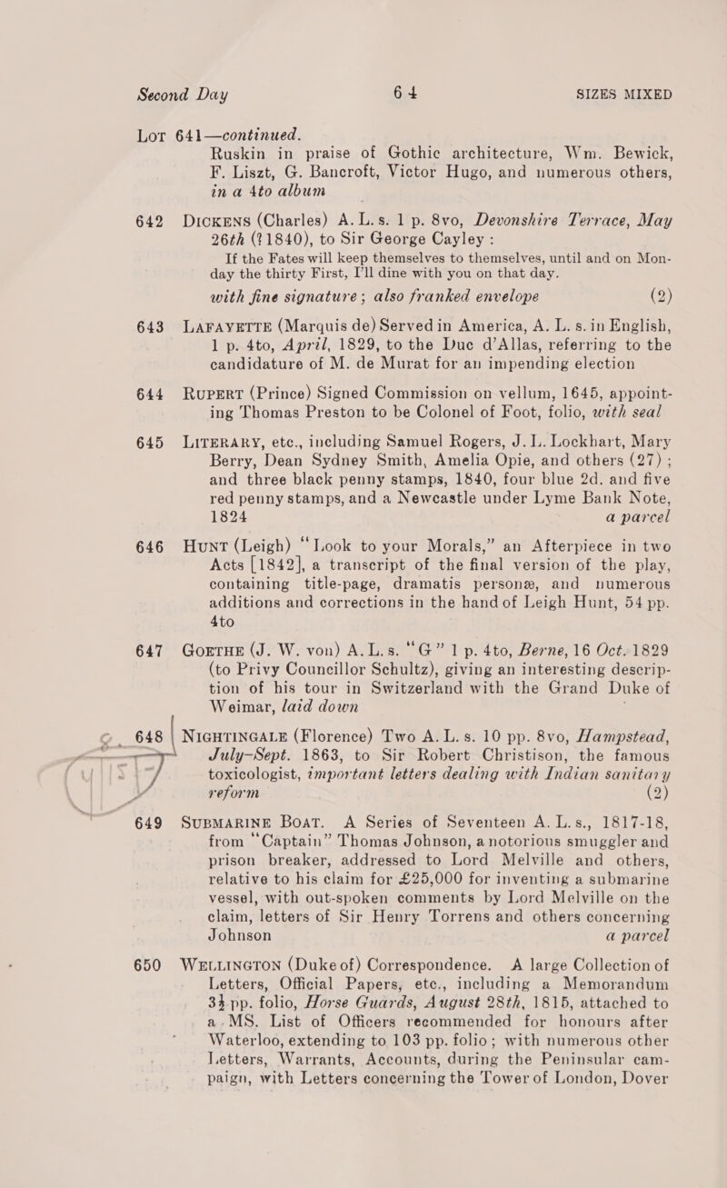 Lor 641—continued. Ruskin in praise of Gothic architecture, Wm. Bewick, F. Liszt, G. Bancroft, Victor Hugo, and numerous others, in a 4to album 642 Dickens (Charles) A.L.s. 1p. 8vo, Devonshire Terrace, May 26th (21840), to Sir George Cayley : If the Fates will keep themselves to themselves, until and on Mon- day the thirty First, Pll dine with you on that day. with fine signature; also franked envelope (2) 643 LAFAYETTE (Marquis de) Served in America, A. L. s.in English, 1 p. 4to, Aprzl, 1829, to the Due d’Allas, referring to the candidature of M. de Murat for an impending election 644 Rupert (Prince) Signed Commission on vellum, 1645, appoint- ing Thomas Preston to be Colonel of Foot, folio, with seal 645 LITERARY, etc., including Samuel Rogers, J. L. Lockhart, Mary Berry, Dean Sydney Smith, Amelia Opie, and others (27) ; and three black penny stamps, 1840, four blue 2d. and five red penny stamps, and a Newcastle under Lyme Bank Note, 1824 a parcel 646 Hunt (Leigh) “Look to your Morals,” an Afterpiece in two Acts [1842], a transcript of the final version of the play, containing title-page, dramatis persone, and numerous additions and corrections in the hand of Leigh Hunt, 54 pp. 4to 647 GorrnHe (J. W. von) A.L.s. “G” 1 p. 4to, Berne, 16 Oct. 1829 (to Privy Councillor Schultz), giving an interesting descrip- tion of his tour in Switzerland with the Grand Duke of Weimar, laid down © 648 | NIGHTINGALE (Florence) Two A.L.s. 10 pp. 8vo, Hampstead, ie July—Sept. 1863, to Sir Robert Christison, the famous R 7 toxicologist, important letters dealing with Indian sanitary reform (2) 649 SUBMARINE Boat. A Series of Seventeen A. L.s., 1817-18, from “Captain” Thomas Johnson, a notorious smuggler and prison breaker, addressed to Lord Melville and others, relative to his claim for £25,000 for inventing a submarine vessel, with out-spoken comments by Lord Melville on the claim, letters of Sir Henry Torrens and others concerning Johnson a parcel 650 Wevuincron (Duke of) Correspondence. <A large Collection of Letters, Official Papers, etce., including a Memorandum 34 pp. folio, Horse Guards, August 28th, 1815, attached to a-MS. List of Officers recommended for honours after Waterloo, extending to 103 pp. folio; with numerous other Letters, Warrants, Accounts, during the Peninsular cam- paign, with Letters concerning the Tower of London, Dover