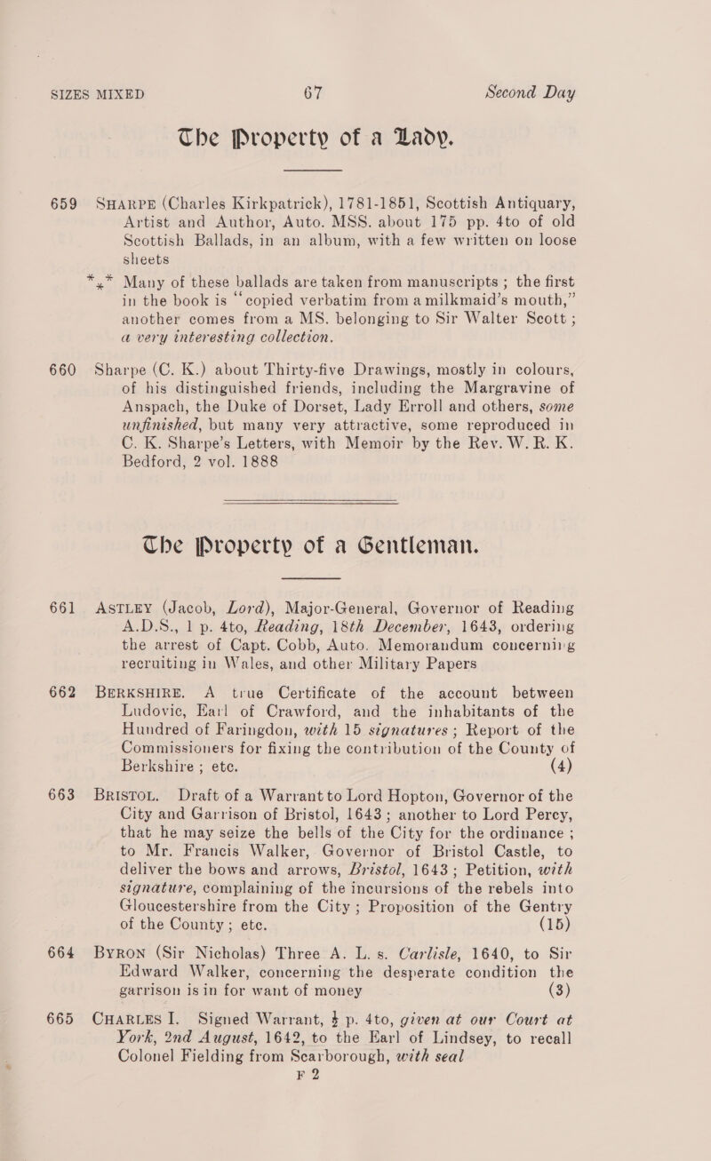 659 The Property of a Lady. SHARPE (Charles Kirkpatrick), 1781-1851, Scottish Antiquary, Artist and Author, Auto. MSS. about 175 pp. 4to of old Scottish Ballads, in an album, with a few written on loose sheets in the book is “copied verbatim from a milkmaid’s mouth,” another comes from a MS. belonging to Sir Walter Scott ; a very interesting collection. 661 662 663 664 of his distinguished friends, including the Margravine of Anspach, the Duke of Dorset, Lady Erroll and others, some unfinished, but many very attractive, some reproduced in C. K. Sharpe’s Letters, with Memoir by the Rev. W.R. K. Bedford, 2 vol. 1888 Che Property of a Gentleman. ASTLEY (Jacob, Lord), Major-General, Governor of Reading A.D.S., 1 p. 4to, Reading, 18th December, 1643, ordering the arrest of Capt. Cobb, Auto. Memorandum concerniig recruiting in Wales, and other Military Papers BERKSHIRE. A true Certificate of the account between Ludovic, Earl of Crawford, and the inhabitants of the Hundred of Faringdon, with 15 signatures ; Report of the Commissioners for fixing the contribution of the County of Berkshire ; ete. (4) Bristou. Draft of a Warrant to Lord Hopton, Governor of the City and Garrison of Bristol, 1643; another to Lord Percy, that he may seize the bells of the City for the ordinance ; to Mr. Francis Walker, Governor of Bristol Castle, to deliver the bows and arrows, Bristol, 1643; Petition, with signature, complaining of the incursions of the rebels into Gloucestershire from the City ; Proposition of the Gentry of the County ; ete. (15) Byron (Sir Nicholas) Three A. L. s. Carlisle, 1640, to Sir Edward Walker, concerning the desperate condition the garrison isin for want of money (3) CHARLES I. Signed Warrant, $ p. 4to, given at our Court at York, 2nd August, 1642, to the Earl of Lindsey, to recall Colonel Fielding from Scarborough, with seal