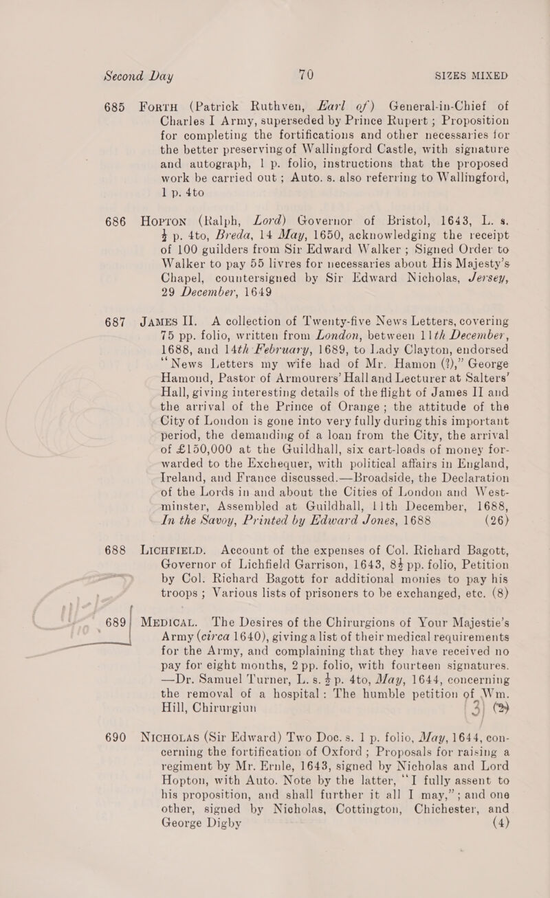 685 Forru (Patrick Ruthven, Harl of) General-in-Chief of Charles I Army, superseded by Prince Rupert ; Proposition for completing the fortifications and other necessaries for the better preserving of Wallingford Castle, with signature and autograph, | p. folio, instructions that the proposed work be carried out; Auto. s. also referring to Wallingford, l p. 4to 686 Hoprron (Ralph, Lord) Governor of Bristol, 1643, L. s. 4 p. 4to, Breda, 14 May, 1650, acknowledging the receipt of 100 guilders from Sir Edward Walker ; Signed Order to Walker to pay 55 livres for necessaries about His Majesty’s Chapel, countersigned by Sir Edward Nicholas, Jersey, 29 December, 1649 687 JAMES II. A collection of Twenty-five News Letters, covering 75 pp. folio, written from London, between 11th December, 1688, and 14th February, 1689, to Lady Clayton, endorsed “News Letters my wife had of Mr. Hamon (?),” George Hamond, Pastor of Armourers’ Halland Lecturer at Salters’ Hall, giving interesting details of the flight of James II and the arrival of the Prince of Orange; the attitude of the City of London is gone into very fully during this important period, the demanding of a loan from the City, the arrival of £150,000 at the Guildhall, six cart-loads of money for- warded to the Exchequer, with political affairs in England, Ireland, and France discussed.—Broadside, the Declaration of the Lords in and about the Cities of London and West- minster, Assembled at Guildhall, llth December, 1688, In the Savoy, Printed by Edward Jones, 1688 (26) 688 LICHFIELD. Account of the expenses of Col. Richard Bagott, Governor of Lichfield Garrison, 1643, 84 pp. folio, Petition by Col. Richard Bagott for additional monies to pay his troops; Various lists of prisoners to be exchanged, etc. (8) 689; MerpicaL. The Desires of the Chirurgions of Your Majestie’s Army (ci7'ca 1640), giving a list of their medical requirements for the Army, and complaining that they have received no pay for eight months, 2 pp. folio, with fourteen signatures. —Dr. Samuel Turner, L.s.4p. 4to, Way, 1644, concerning the removal of a hospital: The humble petition of Wm. Hill, Chirurgiun 3] (‘> | 690 NicHo.as (Sir Edward) Two Doc.s. 1 p. folio, May, 1644, con- cerning the fortification of Oxford ; Proposals for raising a regiment by Mr. Ernle, 1643, signed by Nicholas and Lord Hopton, with Auto. Note by the latter, ‘I fully assent to his proposition, and shall further it all I may,”; and one other, signed by Nicholas, Cottington, Chichester, and George Digby (4)