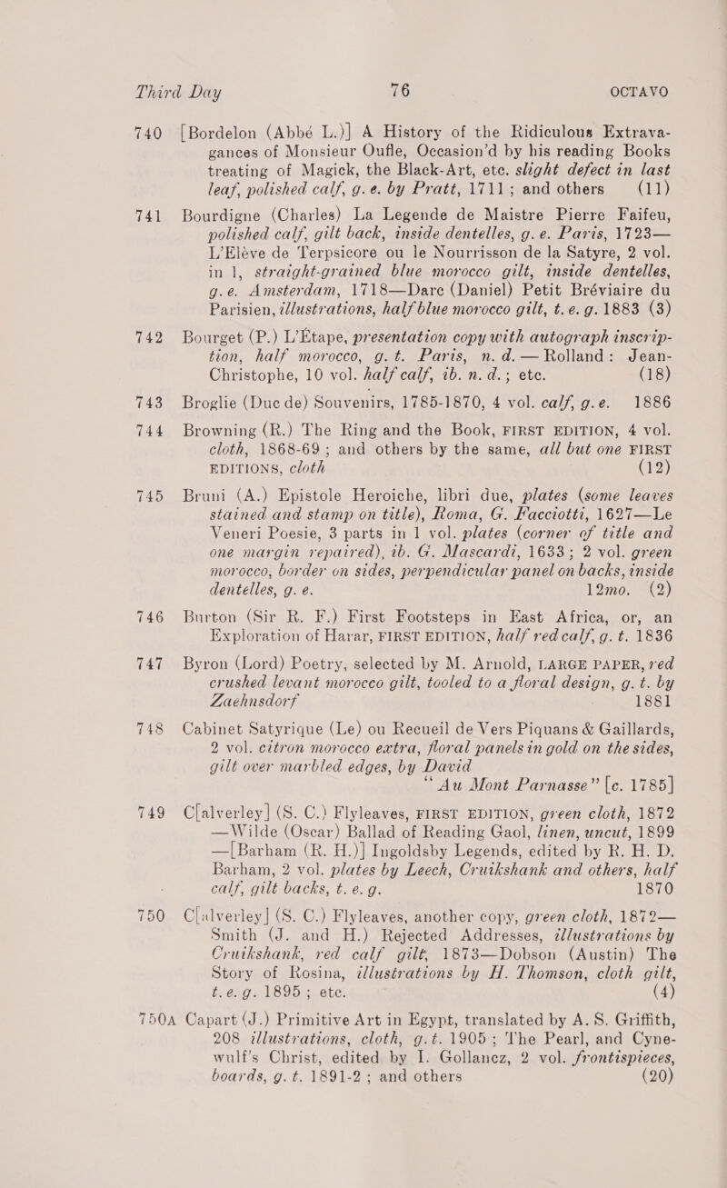 740 [Bordelon (Abbé L.)] A History of the Ridiculous Extrava- gances of Monsieur Oufle, Occasion’d by his reading Books treating of Magick, the Black-Art, etc. slight defect in last leaf, polished calf, g.e. by Pratt, 1711; and others (11) 741 Bourdigne (Charles) La Legende de Maistre Pierre Faifeu, polished calf, gilt back, inside dentelles, g.e. Paris, 1723— L’Eléve de Terpsicore ou le Nourrisson de la Satyre, 2 vol. in 1, stratght-grained blue morocco gilt, inside dentelles, g.e. Amsterdam, 1718—Dare (Daniel) Petit Bréviaire du Parisien, ilustrations, half blue morocco gilt, t. e.g. 1883 (3) 742 Bourget (P.) L’Etape, presentation copy with autograph inscrip- tion, half morocco, g.t. Paris, n.d.— Rolland: Jean- Christophe, 10 vol. half calf, ib. n. d.; ete. (18) 743 Broglie (Duc de) Souvenirs, 1785-1870, 4 vol. calf, g.e. 1886 744 Browning (R.) The Ring and the Book, FIRST EDITION, 4 vol. cloth, 1868-69; and others by the same, all but one FIRST EDITIONS, cloth (12) 745 Bruni (A.) Epistole Heroiche, libri due, plates (some leaves stained and stamp on title), Roma, G. Facciotti, 1627—Le Veneri Poesie, 3 parts in 1 vol. plates (corner of title and one margin repaired), ib. G. Mascardi, 1633; 2 vol. green morocco, border on sides, perpendicular panel on backs, inside dentelles, g. e. 12mo. (2) 746 Burton (Sir R. F.) First Footsteps in East Africa, or, an Exploration of Harar, FIRST EDITION, half red calf, g. t. 1836 747 Byron (Lord) Poetry, selected by M. Arnold, LARGE PAPER, red crushed levant morocco gilt, tooled to a flor al dena Hs g.t. by Laehnsdorf 1881 748 Cabinet Satyrique (Le) ou Recueil de Vers Piquans &amp; Gaillards, 2 vol. cttron morocco extra, floral panelsin gold on the sides, gilt over marbled edges, by David “Au Mont Parnasse” [c. 1785] 749 Clalverley] (S. C.) Flyleaves, FIRST EDITION, green cloth, 1872 —Wilde (Oscar) Ballad of Reading Gaol, linen, uncut, 1899 —|[Barham (R. H.)] Ingoldsby Legends, edited by R. H. D. Barham, 2 vol. plates by Leech, Cruikshank and others, half calf, gilt backs, t. e. g. 1870 750 Clalverley]| (S. C.) Flyleaves, another copy, green cloth, 1872— Smith (J. and H.) Rejected Addresses, zllustrations by Cruikshank, red calf gilt, 1873—Dobson (Austin) The Story of Rosina, @llustrations by H. Thomson, cloth gilt, t.e. g. 1895; ete. (4) 750A Capart (J.) Primitive Art in Egypt, translated by A. 8S. Griffith, 208 illustrations, cloth, g.t. 1905; The Pearl, and Cyne- wulf’s Christ, edited by I. Gollancz, 2 vol. frontispreces, boards, g. t=. 1891-2 ; and others (20)