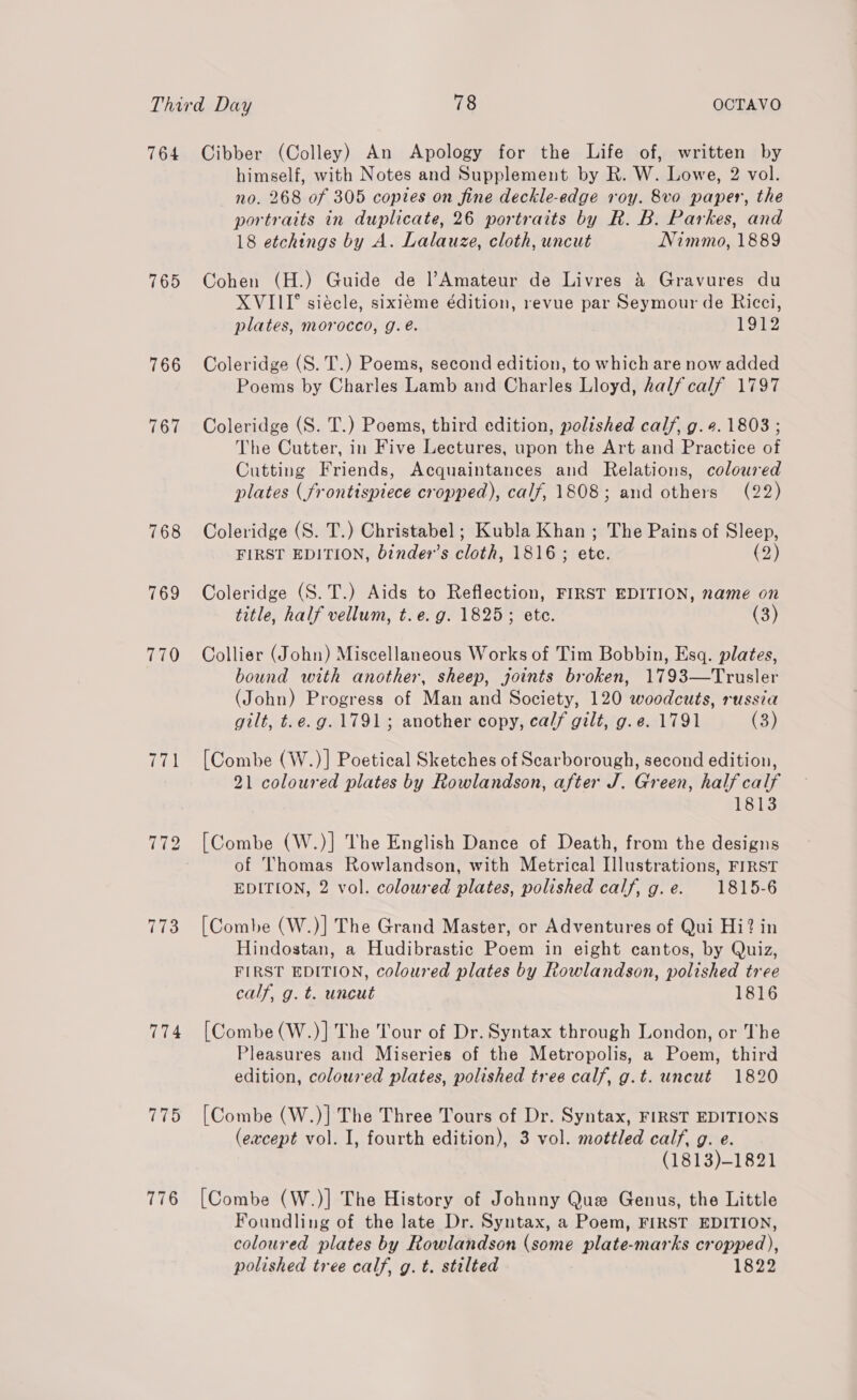 764 765 766 767 768 773 774 775 776 Cibber (Colley) An Apology for the Life of, written by himself, with Notes and Supplement by R. W. Lowe, 2 vol. no. 268 of 305 copies on fine deckle-edge roy. 8vo paper, the portraits in duplicate, 26 portraits by R. B. Parkes, and 18 etchings by A. Lalauze, cloth, uncut Nimmo, 1889 Cohen (H.) Guide de Amateur de Livres &amp; Gravures du XVIII siécle, sixieme édition, revue par Seymour de Ricci, plates, morocco, g.é. 1912 Coleridge (S. T.) Poems, second edition, to which are now added Poems by Charles Lamb and Charles Lloyd, halfcalf 1797 Coleridge (S. T.) Poems, third edition, polished calf, g. 4.1803 ; The Cutter, in Five Lectures, upon the Art and Practice of Cutting Friends, Acquaintances and Relations, coloured plates (frontispiece cropped), calf, 1808; and others (22) Coleridge (S. T.) Christabel; Kubla Khan ; The Pains of Sleep, FIRST EDITION, binder’s cloth, 1816 ; ete. (2) Coleridge (S.T.) Aids to Reflection, FIRST EDITION, name on title, half vellum, t.e. g. 1825; ete. (3) Collier (John) Miscellaneous Works of Tim Bobbin, Esq. plates, bound with another, sheep, joints broken, 1793—Trusler (John) Progress of Man and Society, 120 woodcuts, russia gilt, t.e.g. 1791; another copy, calf gilt, g.e. 1791 (3) [Combe (W.)] Poetical Sketches of Scarborough, second edition, 21 coloured plates by Rowlandson, after J. Green, half calf 1813 [Combe (W.)] The English Dance of Death, from the designs of Thomas Rowlandson, with Metrical Illustrations, FIRST EDITION, 2 vol. coloured plates, polished calf, g.e. 1815-6 [Combe (W.)] The Grand Master, or Adventures of Qui Hi? in Hindostan, a Hudibrastic Poem in eight cantos, by Quiz, FIRST EDITION, coloured plates by Rowlandson, polished tree calf, g. t. uncut 1816 [Combe (W.)] The Tour of Dr. Syntax through London, or The Pleasures and Miseries of the Metropolis, a Poem, third edition, coloured plates, polished tree calf, g.t. uncut 1820 [Combe (W.)| The Three Tours of Dr. Syntax, FIRST EDITIONS (except vol. I, fourth edition), 3 vol. mottled calf, g. e. (1813)-1821 [Combe (W.)] The History of Johnny Que Genus, the Little Foundling of the late Dr. Syntax, a Poem, FIRST EDITION, coloured plates by Rowlandson (some plate-marks cropped), polished tree calf, g. t. stilted 1822