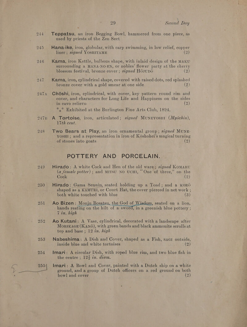 9, 249 251 \ used by priests of the Zen Sect Hana-ike, iron, globular, with carp swimming, in low relief, copper liner ; signed YOSHITAME (2) Kama, iron Kettle, bulbous shape, with inlaid design of the MAKU surrounding a HANA-NO-EN, or nobles’ flower party at the cherry blossom festival, bronze cover ; signed HoOsuDO (2) Kama, iron, cylindrical shape, covered with raised dots, red splashed bronze cover with a gold smear at one side (2) ChOshi, iron, cylindrical, with cover, key pattern round rim and cover, and characters for Long Life and Happiness on the sides in cavo relievo (2) *,* Exhibited at the Burlington Fine Arts Club, 1894. A Tortoise, iron, articulated; stgned Muneyosut (Mydchin), 17th cent. Two Bears at Play, an iron ornamental group; signed MUNE- ~ YOSHI; and a representation in iron of Koshohei’s magical turning of stones into goats (2) POTTERY AND PORCELAIN. Hirado: A white Cock and Hen of the old ware; s¢gned KoMARU (a female potter) ; and MITSU NO UCHI, * One of three,” on the Cock | (2) Hirado: Gama Sennin, seated holding up a Toad; and a KORO shaped as a KAMURI, or Court Hat, the cover pierced in net work ; both white touched with blue (3) Ao Bizen: Monju Bosatsu, the God of Wisdom, seated on a lion, hands resting on the hilt of a sword, in a greenish blue pottery ; 7 in. high Ao Kutani: A Vase, cylindrical, decorated with a landscape after MorIKAGE (KANO), with green bands and black ammonite scrolls at top and base ; 12 in. high Nabeshima: A Dish and Cover, shaped as a Fish, Sar outside, inside blue and white tortoises (2) a Imari: A circular Dish, with roped blue rim, and two blue fish in the centre ; 124 in. diam. Imari: A Bowl and Cover, painted with a Dutch ship on a white ground, and a group of Dutch officers on a red ground on both bowl and cover . (2)