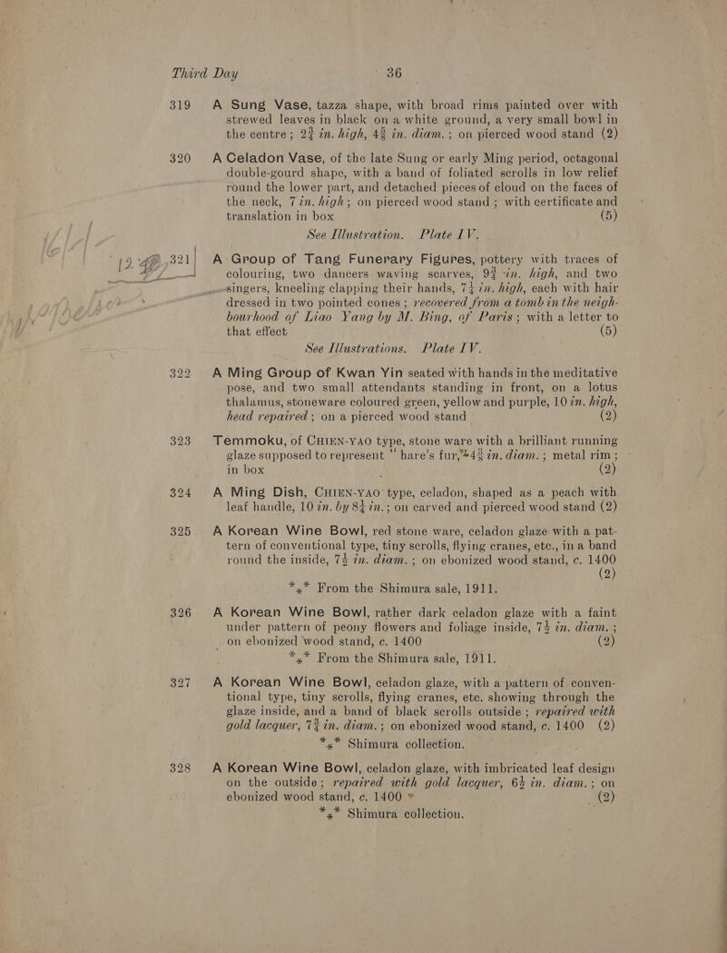 319 320 323 326 398 A Sung Vase, tazza shape, with broad rims painted over with strewed leaves in black on a white ground, a very small bowl in the centre; 2% in. high, 42 in. diam. ; on pierced wood stand (2) A Celadon Vase, of the late Sung or early Ming period, octagonal double-gourd shape, with a band of foliated scrolls in low relief round the lower part, and detached pieces of cloud on the faces of the neck, 722. high; on pierced wood stand ; with certificate and translation in box (5) See Illustration. Plate IV. A Group of Tang Funerary Figures, pottery with traces of colouring, two dancers waving scarves, 9% in. high, and two singers, kneeling clapping their hands, 74 7n. high, each with hair dressed in two pointed cones; recovered from a tomb inthe neigh- bourhood of Liao Yang by M. Bing, of Paris; with a letter to that effect (5) See Illustrations. Plate IV. A Ming Group of Kwan Yin seated with hands in the meditative pose, and two small attendants standing in front, on a lotus thalamus, stoneware coloured green, yellow and purple, 10 2n. high, head repaired ; on a pierced wood stand (2 Temmoku, of CHIEN-YAO type, stone ware with a brilliant running glaze supposed to represent hare’s fur,’*43 7n. diam. ; metal rim ; in box (2) A Ming Dish, CHIEN-YAO' type, celadon, shaped as a peach with leaf handle, 10 2n. by 8 7n.; on carved and pierced wood stand (2) A Korean Wine Bowl, red stone ware, celadon glaze with a pat- tern of conventional type, tiny scrolls, flying cranes, etc., in a band round the inside, 7% 7. diam. ; on ebonized wood stand, c. 1400 (2) *,* From the Shimura sale, 1911. A Korean Wine Bowl, rather dark celadon glaze with a faint under pattern of peony flowers and foliage inside, 74 7m. diam. ; _ on ebonized wood stand, c. 1400 (2) *,* From the Shimura sale, 1911. A Korean Wine Bowl, celadon glaze, with a pattern of conven- tional type, tiny scrolls, flying cranes, etc. showing through the glaze inside, and a band of black scrolls outside ; repaired with gold lacquer, 7% in. diam. ; on ebonized wood stand, ¢. 1400 (2) *,* Shimura collection. A Korean Wine Bowl, celadon glaze, with imbricated leaf design on the outside; repaired with gold lacquer, 64 in. diam.; on ebonized wood stand, ¢e. 1400 (2) *.* Shimura collection.