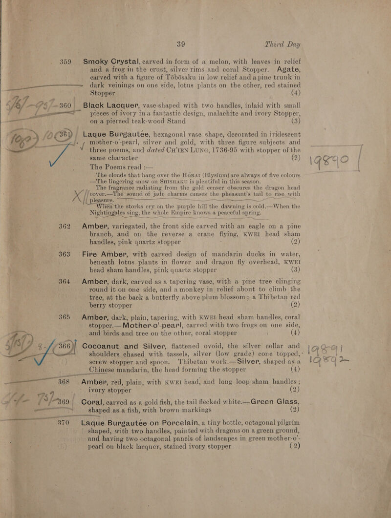 359 Smoky Crystal, carved in form of a melon, with leaves in relief and a frog in the crust, silver rims and coral Stopper. Agate, earved with a figure of TObdsaku in low relief and a pine trunk in dark veinings on one side, lotus plants on the other, red stained Stopper (4)  Black Lacquer, vase-shaped with two handles, inlaid with small pieces of ivory ina fantastic design, malachite and ivory Stopper, on a pierced teak-wood Stand (3) Laque Burgautee, hexagonal vase shape, decorated in iridescent : / mother-o-pearl, silver and gold, with three figure subjects and three poems, and dated CH’IEN LUNG, 1736-95 with stopper of the same character (2) The Poems read :— . The clouds that hang over the Horat (Elysium) are always of five colours —The lingering snow on SHISHAKU is plentiful in this season. ,. The fragrance radiating from the gold ecenser obscures the dragon head x ‘cover. —The sound of jade char ms causes the pisses tail to rise with | pleasure. kT ae a = When the storks cry on the purple hill the dawning is “aA —When the Nightingales sing, t the» Ww vhole KE mpire know s a peaceful spring.  362 Amber, variegated, the front side carved with an eagle on a pine : . branch, and on the reverse a crane flying, KWEI head sham Ve Faelnes pink quartz stopper (2) 363 ° Fire Amber, with carved design of mandarin ducks in water, \ beneath lotus plants in flower and dragon fly overhead, KWEI head sham handles, pink quartz stopper (3) 364 Amber, dark, carved as a tapering vase, with a pine tree clinging round it on one side, and a monkey in relief about to climb the ‘tree, at the back a butterfly above plum blossom; a Thibetan red berry stopper (2) 365 Amber, dark, plain, tapering, with KWEr head sham handles, coral stopper.— Mother-o’-pearl, carved with two frogs on one side, and birds and tree on the other, coral stopper (4) Cocoanut and Silver, flattened ovoid, the silver collar and  screw stopper and spoon. ‘Thibetan work.—Silver, shaped asa  | Chinese mandarin, the head forming the stopper (4) ——_- 368 Amber, red, plain, with KWEI head, and long loop sham handles ; i ws 9 ivory stopper (2) J 7a A ee Y/369 - Coral, carved as a gold fish, the tail flecked white—Green Glass, — ets shaped as a fish, with brown markings (2) Pe tay Laque Burgautée on Porcelain, a tiny bottle, octagonal pilgrim - shaped, with two handles, painted with dragons on a green ground, j and having two octagonal panels of landscapes in green mother-o’- | ae 3) pearl on black lacquer, stained ivory stopper (2)