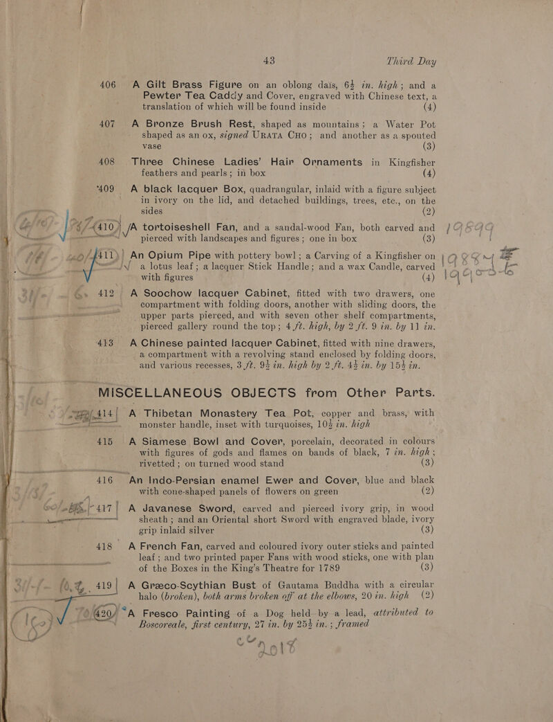  406 A Gilt Brass Figure on an oblong dais, 64 in. high; and a Pewter Tea Caddy and Cover, engraved with Chinese text, a translation of which will be found inside (4) 407 A Bronze Brush Rest, shaped as mountains; a Water Pot shaped as an ox, segned URATA CHO; and another as a spouted vase (3) 408 Three Chinese Ladies’ Hair Ornaments in Kingfisher feathers and pearls; in box (4) 409 A black lacquer Box, quadrangular, inlaid with a figure subject ; in ivory on the lid, and detached buildings, trees, etc., on the sides ) (2) 2 ee 6 / (410) ZW tortoiseshell Fan, and a sandal-wood Fan, both carved and pierced with landscapes and figures; one in box (3) An Opium Pipe with pottery bowl; a Carving of a Kingfisher on A a lotus leaf; a lacquer Stick Handles and a wax Candle, carved with figures (4)  &amp;» 412 A Soochow lacquer Cabinet, fitted with two drawers, one compartment with folding doors, another with sliding doors, the upper parts pierced, and with seven other shelf compartments, pierced gallery round the top; 4/¢. high, by 2 /t. 9 in. by 11 in. 413 A Chinese painted lacquer Cabinet, fitted with nine drawers, a compartment with a revolving stand enclosed by folding doors, and various recesses, 3 ft. 94 in. high by 2 ft. 44 in. by 154 in. “MISCELLANEOUS OBJECTS from Other Parts. ~B A414 | | A Thibetan Monastery Tea Pot, copper and brass, with a monster handle, inset with turquoises, 10% in. high 415 A Siamese Bowl and Cover, porcelain, decorated in colours rivetted ; on turned wood stand (3) 416 An Indo-Persian enamel Ewer and Cover, blue and black with cone-shaped panels of flowers on green (2) ws J I 47 | A Javanese Sword, carved and pierced ivory grip, in wood oa sheath ; and an Oriental short Sword with engraved blade, ivory | grip inlaid silver — (3) 418 A French Fan, carved and coloured ivory outer sticks and painted 2 leaf ; and two printed paper Fans with wood sticks, one with plan oo) of the Boxes i in the King’s Theatre for 1789 (3) A Greeco-Scythian Bust. of Gautama Buddha with a circular halo (broken), both arms broken off at the elbows, 20 in. high (2) Go) “A Fresco Painting of a Dog held by a_lead, attributed to _ Boscoreale, first century, 27 in. by 254 in.; framed e&amp; eel   : q\ mi ¥ 4 )