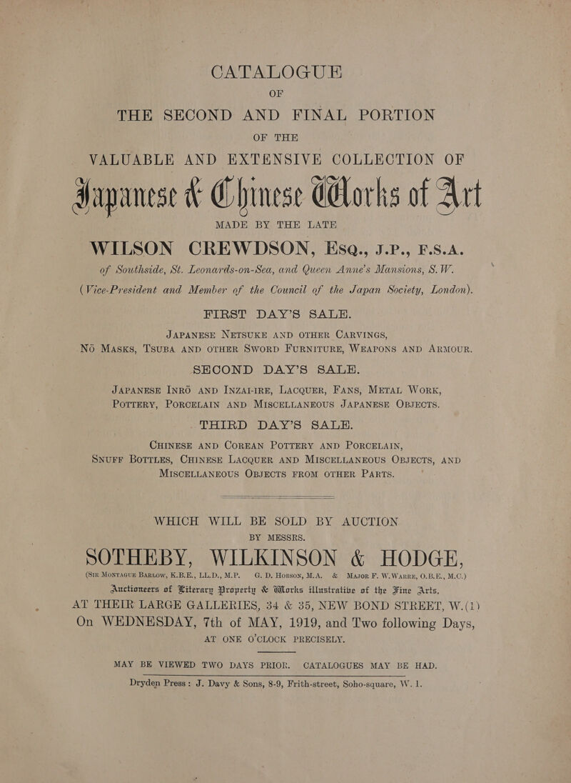 CATALOGUE OF THE SECOND AND FINAL PORTION OF THE VALUABLE AND EXTENSIVE COLLECTION OF Japanese F Chinese dorks of Art MADE BY. THE LATE WILSON CREWDSON, Esa., J.P., F.S.A. of Southside, St. Leonards-on-Sea, and Queen Anne's Mansions, S.W. (Vice-President and Member of the Council of the Japan Society, London). FIRST DAY’S SALE. JAPANESE NETSUKE AND OTHER CARVINGS, No Masks, TSUBA AND OTHER SWORD FURNITURE, WEAPONS AND ARMOUR. SEHCOND DAY’S SALE. JAPANESE INRO AND INZAI-IRE, LACQUER, FANS, METAL Work, POTTERY, PORCELAIN AND MISCELLANEOUS JAPANESE OBJECTS. THIRD DAY’S SALE. CHINESE AND COREAN POTTERY AND PORCELAIN, SNUFF BOTTLES, CHINESE LACQUER AND MISCELLANEOUS OBJECTS, AND MISCELLANEOUS OBJECTS FROM OTHER PARTS.   WHICH WILL BE SOLD BY AUCTION BY MESSRS. SOTHEBY, WILKINSON &amp; HODGE, (Stk Montacun Baruow, K.B.E., LL.D.,M.P. G. D. Hopson, M.A. &amp; Masor F. W.Warru, 0.B.E., M.C.) Auctioneers of Literary Broperty &amp; Works ilhrstratize of the Fine Arts, AT THEIR LARGE GALLERIES, 34 &amp; 35, NEW BOND STREET, W.(1) On WEDNESDAY, 7th of MAY, 1919, and Two following Days, AT ONE O CLOCK PRECISELY.  MAY BE VIEWED TWO DAYS PRIOR. CATALOGUES MAY BE HAD.