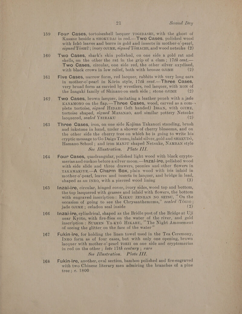 159 160 161 162 163 164 165 166 167 168 1. Second Day Kasane beside a SHOKUDAI in red.— Two Cases, polished wood with Ichd leaves and burrs in gold and insects in mother-o’-pear], signed TOSHU; ivory OJIME, signed TOHACHI, and wood netsuke (2) Two Cases, shark’s skin polished, on one side a gold rat and shells, on the other the rat in the grip of a clam; 17th cent.— Two Cases, circular, one side red, the other silver oxydised, with black crows in low relief, both with bronze OJIME (2) Five Cases, narrow form, red lacquer, rabbits with very long ears in mother-o’-pearl in Korin style, 17th cent.—Three Cases, very broad form as carried by wrestlers, red lacquer, with MON of the Inagaki family of Shinano on each side ; stone OJIME (2) Two Cases, brown lacquer, imitating a leather pouch with a jade KANAMONO on the flap.— Three Cases, wood, carved as a com- plete tortoise, signed Hrpart (left handed) Issan, with OJIME, tortoise shaped, signed MASANAO, and similar pottery Netsuke lacquered, sealed YRIRAKU (2) Three Cases, iron, on one side Kojima Takanori standing, brush and inkstone in hand, under a shower of cherry blossoms, and on the other side the cherry tree on which he is going to write his cryptic message to Go Daigo Tenno, inlaid silver, gold and SHAKUDO, Hamano School ; and iron MANJU shaped Netsuke, NAMBAN style Four Cases, quadrangular, polished light wood with black erypto- merias and cuckoo before asilver moon.—!nzai-ire, polished wood with side slide and three drawers, peonies and other flowers in TAKAMAKIYE.—A Charm Box, plain wood with iris inlaid in mother-o’-pearl, leaves and insects in lacquer, and bridge in lead,  Inzai-ire, circular, hinged cover, ivory sides, wood top and bottom, the top lacquered with grasses and inlaid with flowers, the bottom with engraved inscription: KikKU ZENRAN NO SETSU, “ On the oceasion of going to see the Chrysanthemums,” sealed 'TO0GIO ; jade OJIME ; celadon seal inside (2) Inzai-ire, cylindrical, shaped as the Bridle post of the Bridge at Uji near Kyoto, with fire-flies on the water of the river, and gold inscription: SUIMEN YA-KYO HIKARU, “The Night Amusement of seeing the glitter on the face of the water” Fukin-ire, for holding the linen towel used in the Tea Ceremony, Inro form as of four cases, but with only one opening, brown lacquer with mother-o-pearl TORII on one side and cryptomerias in red on the other ; late 17th century ; rare Fukin-ire, another, oval section, bamboo polished and fire-engraved with two Chinese literary men admiring the branches of a pine tree; c. 1800 -