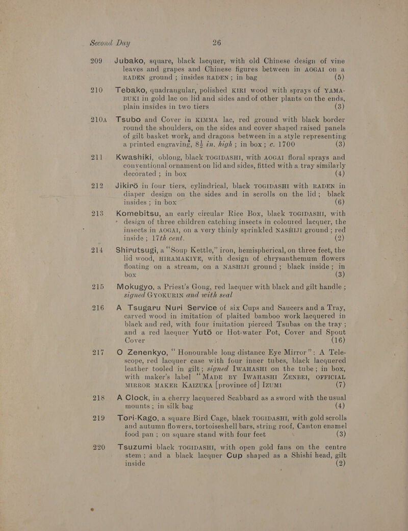 209 210A 211 214 Jubako, square, black lacquer, with old Chinese design of vine leaves and grapes and Chinese figures between in AOGAI on a RADEN ground ; insides RADEN ; in bag (5) Tebako, quadrangular, polished KIRI wood with sprays of YAMA- BUKI in gold lac on lid and sides and of other plants on the ends, plain insides in two tiers (3) Tsubo and Cover in KIMMA lac, red ground with black border round the shoulders, on the sides and cover shaped raised panels of gilt basket work, and dragons between in a style representing a printed engraving, 84 in. high ; in box; c. 1700 (3) Kwashiki, oblong, black TOGIDASHI, with AOGAI floral sprays and conventional ornament on lid and sides, fitted with a tray similarly decorated ; in box (4) JikirO in four tiers, cylindrical, black TOGIDASHI with RADEN in diaper design on the sides and in scrolls on the lid; black insides ; in box (6) Komebitsu, an early circular Rice Box, black TOGIDASHI, with design of three children catching insects in coloured lacquer, the insects in AOGAT, on a very thinly sprinkled NASHIJI ground ; red inside ; 17th cent. 2 Shirutsugi, a “Soup Kettle,” iron, hemispherical, on three feet, the lid wood, HIRAMAKIYE, with design of chrysanthemum flowers floating on a stream, on a NASHIJI ground; black inside; in box (3) Mokugyo, a Priest’s Gong, red lacquer with black and gilt handle ; signed GYOKURIN and with seal A Tsugaru Nuri Service of six Cups and Saucers and a Tray, carved wood in imitation of plaited bamboo work lacquered in black and red, with four imitation pierced Tsubas on the tray ; and a red lacquer YutO or Hot-water Pot, Cover and Spout Cover (16) O Zenenkyo, © Honourable long distance Eye Mirror”: A Tele- scope, red lacquer case with four inner tubes, black lacquered leather tooled in gilt; s¢gned IWAHASHI on the tube; in box, with maker’s label ““MapE By IWAHASHI ZENBEI, OFFICIAL MIRROR MAKER KAIzuKA [province of] Izumi (7) A Clock, in a cherry lacquered Scabbard as asword with the usual mounts; in silk bag (4) Tori-Kago, a square Bird Cage, black TOGIDASHI, with gold scrolls and autumn flowers, tortoiseshell bars, string roof, Canton enamel food pan ; on square stand with four feet (3) Tsuzumi black TOGIDASHI, with open gold fans on the centre stem; and a black lacquer Cup shaped as a Shishi head, gilt inside (2)