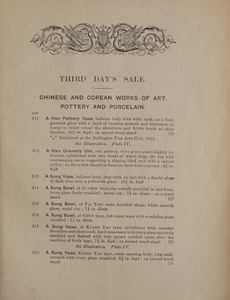 LOT 313 314 315 316 317  CHINESE AND COREAN WORKS OF ART. POTTERY. AND PORCELAIN. A Han Pottery Vase, bulbous body with wide neck, on a foot, greenish glaze with a band of running animals and huntsmen on horses in relief round the shoulders, and Kwer heads as sham handles, 103 7m. high; on carved wood stand (2) *,” Exhibited at the Burlington Fine Arts Club, 1915, See Illustration. Plate IV. A Han Granary Urn, red pottery, olive green glaze slightly iri- descent, cylindrical with two bands of wheel rings, the top with overhanging eaves suggesting a sloping tiled roof with a central orifice ; on three feet shaped as‘bears on their hind-quarters 594 %n. high A Sung Vase, bulbous body, long neck, on foot with a fambé glaze of dark blue over a yellowish glaze; 104 in. high A Sung Bowl, of Ju-cHou ware, the outside moulded in leaf form, ivory glaze finely crackled ; metal rim; 72 in. diam. ; on a wood stand (2) A Sung Bowl, of Pat Tine ware, hexafoil shape, white smooth glaze, metal rim ; 74 in. diam. A Sung Bowl, of CHuN type, red stone ware with a celadon glaze crackled ; 74 in. diam. A Sung Vase, of Kuane Yao type, cylindrical with rounded shoulders and short neck, hard stoneware with ivory glaze minutely crackled and flecked with tiny square reddish spots after the marking of birds’ eggs, 74 in. high; on turned wood stand (2) See Illustration. Plate IV. A Sung Vase, KuANnG YAO type, ovate tapering body, long neck, covered with ivory glaze crackled, 52 in. high ; on turned wood stand (2) ¥