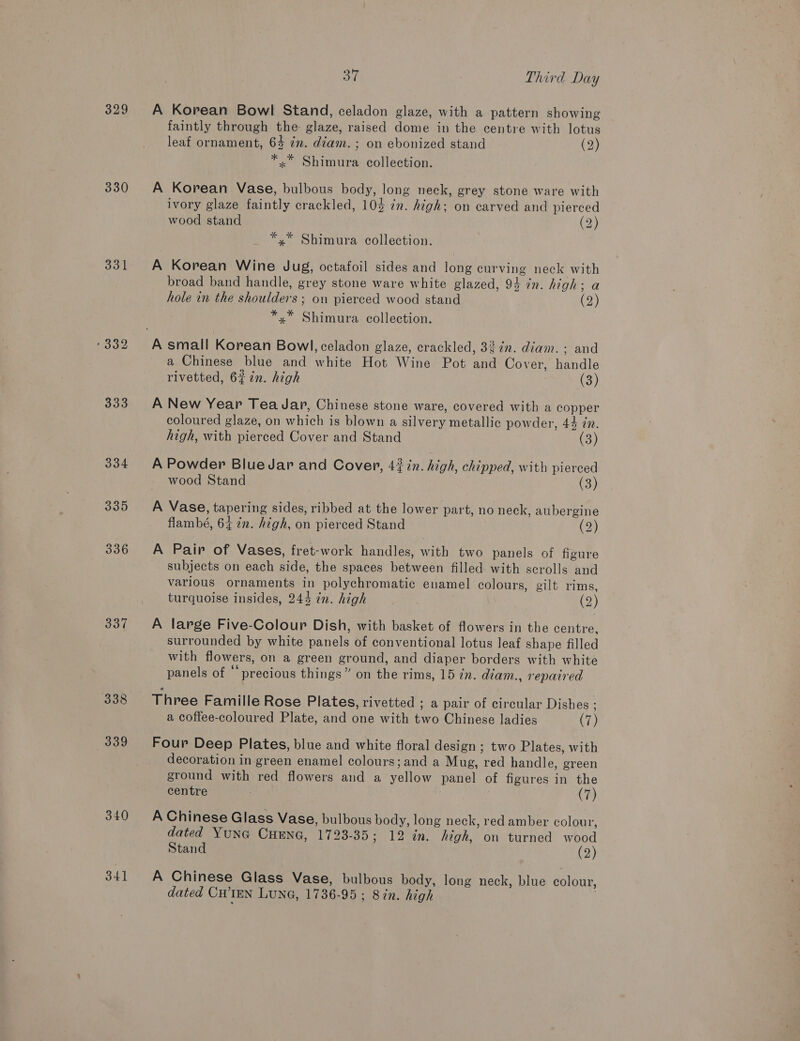 329 330 331 333 334 335 336 337 338 339 340 341 oe Third Day A Korean Bowl Stand, celadon glaze, with a pattern showing faintly through the glaze, raised dome in the centre with lotus leaf ornament, 64 im. diam. ; on ebonized stand © (2) *.* Shimura collection. A Korean Vase, bulbous body, long neck, grey stone ware with ivory glaze faintly crackled, 10% in. high; on carved and pierced wood stand (2) *.* Shimura collection. A Korean Wine Jug, octafoil sides and long curving neck with broad band handle, grey stone ware white glazed, 94 in. high; a hole in the shoulders; on pierced wood stand Co) *,* Shimura collection. a Chinese blue and white Hot Wine Pot and Cover, handle rivetted, 622n. high (3) A New Year Tea Jar, Chinese stone ware, covered with a copper coloured glaze, on which is blown a silvery metallic powder, 44 in. high, with pierced Cover and Stand (3) A Powder BlueJar and Cover, 47 in. high, chipped, with pierced wood Stand (3) A Vase, tapering sides, ribbed at the lower part, no neck, aubergine flambé, 64 in. high, on pierced Stand (2) A Pair of Vases, fret-work handles, with two panels of figure subjects on each side, the spaces between filled. with scrolls and various ornaments in polychromatic enamel colours, gilt rims, turquoise insides, 244 zn. high (2) A large Five-Colour Dish, with basket of flowers in the centre, surrounded by white panels of conventional lotus leaf shape filled with flowers, on a green ground, and diaper borders with white panels of “precious things” on the rims, 15 Zn. diam., repaired Three Famille Rose Plates, rivetted ; a pair of circular Dishes ; a coffee-coloured Plate, and one with two Chinese ladies (7) Four Deep Plates, blue and white floral design ; two Plates, with decoration in green enamel colours; and a Mug, red handle, green ground with red flowers and a yellow panel of figures in the centre | (7) A Chinese Glass Vase, bulbous body, long neck, red amber colour, dated YUNG CHENG, 1723-35; 12 in. high, on turned wood Stand (2) A Chinese Glass Vase, bulbous body, long neck, blue colour, dated CHIEN LUNG, 1736-95; Sin. high