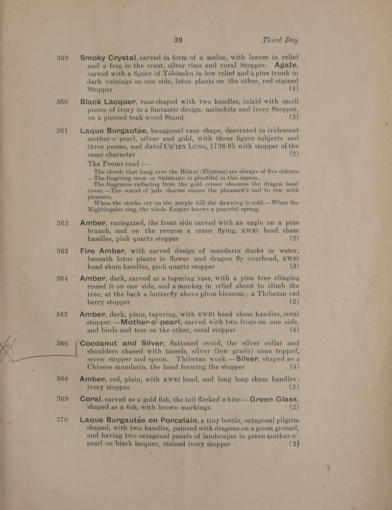 359 Smoky Crystal, carved in form of a melon, with leaves in relief and a frog in the crust, silver rims and coral Stopper. Agate, carved with a figure of Tobdsaku in low relief and a pine trunk in dark veinings on one side, lotus plants on the other, red stained Stopper (4) 360 Black Lacquer, vase-shaped with two handles, inlaid with small pieces of ivory ina fantastic design, malachite and ivory Stopper, on a pierced teak-wood Stand 361 Laque Burgauteée, hexagonal vase shape, decorated in iridescent mother-o”-pearl, silver and gold, with three figure subjects and three poems, and dated CH’1EN LUNG, 1736-95 with stopper of the same character | (2) The Poems read :— The clouds that hang over the Horar (Elysium) are always of five colours —The lingering snow on SHISHAKU is plentiful in this season. The fragrance radiating from the gold censer obscures the dragon head cover.—The sound of jade charms causes the pheasant’s tail to rise with pleasure. When the storks cry on the purple hill the dawning is cold.—When the Nightingales sing, the whole Empire knows a peaceful spring. 362 Amber, variegated, the front side carved with an eagle on a pine branch, and on the reverse a crane flying, KWEI head sham handles, pink quartz stopper (2) 363. Fire Amber, with carved design of mandarin ducks in water, beneath lotus plants in flower and dragon fly overhead, KWEI head sham handles, pink quartz stopper (3) 364 Amber, dark, carved as a tapering vase, with a pine tree clinging round it on one side, and amonkey in relief about to climb the tree, at the back a butterfly above plum blossom; a Thibetan red berry stopper (2) stopper.— Mother-o’-pearl, carved with two frogs on one side, and birds and tree on the other, coral stopper (4) screw stopper and spoon. ‘Thibetan work.—Silver, shaped asa Chinese mandarin, the head forming the stopper (4) 368 Amber, red, plain, with KWeEI head, and long loop sham handles ; ivory stopper (2) 369 Coral, carved as a gold fish, the tail flecked white—Green Glass, ‘shaped as a fish, with brown markings (2) shaped, with two handles, painted with dragons on a green ground, and having two octagonal panels of landscapes in green mother-o’- pearl on black lacquer, stained ivory stopper (2)