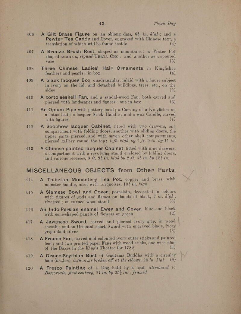 406 407 408 409 410 411 413 43 Third Day A Gilt Brass Figure on an oblong dais, 64 in. high; and a Pewter Tea Caddy and Cover, engraved with Chinese text, a translation of which will be found inside (4) A Bronze. Brush Rest, shaped as mountains; a Water Pot shaped as an ox, segned URATA CHO; and another as a spouted vase (3) Three Chinese Ladies’ Hair Ornaments in Kingfisher feathers and pearls; in box (4) A black lacquer Box, quadrangular, inlaid with a figure subject in ivory on the lid, and detached buildings, trees, etc., on the sides (2) A tortoiseshell Fan, and a sandal-wood Fan, both carved and pierced with landscapes and figures ; one in box (3) An Opium Pipe with pottery bowl] ; a Carving of a Kingfisher on a lotus leaf; a lacquer Stick Handle; and a wax Candle, carved with figures | (4) A Soochow lacquer Cabinet, fitted with two drawers, one compartment with folding doors, another with sliding doors, the upper parts pierced, and with seven other shelf compartments, pierced gallery round the top; 4,/¢. high, by 2 ft. 9 in. by 11 in. a compartment with a revolving stand enclosed by folding doors, and various recesses, 3 ft. 94 in. high by 2.ft. 4% in. by 154 in. 415 416 417 418 419 420 A Thibetan Monastery Tea Pot, copper and brass, with monster handle, inset with turquoises, 10% in. high A Siamese Bowl and Cover, porcelain, decorated in colours with figures of gods and flames on bands of black, 7 in. high ; rivetted ; on turned wood stand (3) An Indo-Persian enamel Ewer and Cover, blue and black with cone-shaped panels of flowers on green (9) A Javanese Sword, carved and pierced ivory grip, in wood sheath ; and an Oriental short Sword with engraved blade, ivory grip inlaid silver (3) A French Fan, carved and coloured ivory outer sticks and painted leaf ; and two printed paper Fans with wood sticks, one with plan of the Boxes in the King’s Theatre for 1789 es) A Greeco-Scythian Bust of Gautama Buddha with a circular halo (broken), both arms broken off at the elbows, 20 in. high (2) A Fresco Painting of a Dog held by a lead, attributed to Boscoreale, first century, 27 in. by 254 in: ; framed