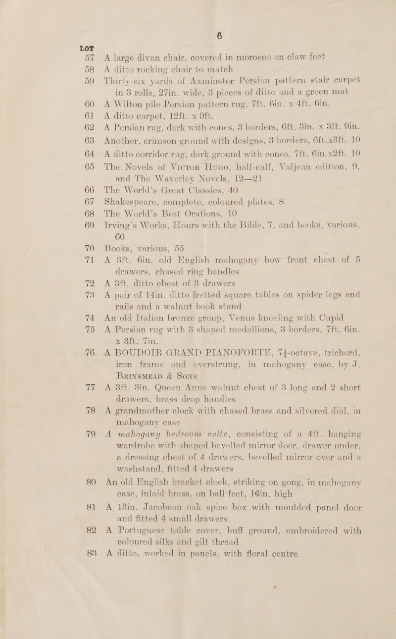 60 81 82 6 A large divan chair, covered in morocco on claw feet A ditto rocking chair to match Thirty-six yards of Axminster Persian pattern stair carpet in 8 rolls, 27in. wide, 8 pieces of ditto and a green mat A Wilton pile Persian pattern rug, 7ft. Gin. x 4ft. 6in. A ditto carpet, 12ft. x 9ft. A Persian rug, dark with cones, 3 borders, 6ft. 3in. x Bit; Oi. Another, crimson ground with designs, 8 borders, 6ft.x8tt. 10 A ditto corridor rug, dark ground with cones, 7ft. 6in.x2ft. 10 The Novels of Victor Huco, half-calf, Valjean edition, 9, and The Waverley Novels, 12—21 The World’s Great Classies, 40 Shakespeare, complete, coloured plates, 8 The World’s Best Orations, 10 Irving’s Works, Hours with the Bible, 7, and books, various, 60 | Books, various, 55 A 8ft. 6in. old English mahogany bow front chest of 5 drawers, chased ring handles A 8ft. ditto chest of 3 drawers A pair of 14in. ditto fretted square tables on spider legs and rails and a walnut book stand An old Italian bronze group, Venus kneeling with Cupid A Persian rug with 3 shaped medallions, 3 borders, 7ft. 6in. Koti, GU, A BOUDOIR GRAND PIANOFORTE, 74-octave, trichord, iron frame and overstrung, in mahogany case, by J. BrRINSMEAD &amp; Sons A 8ft. 8in. Queen Anne walnut chest of 8 long and 2 short drawers, brass drop handles mahogany case A mahogany bedroom suite, consisting of a 4ft. hanging wardrobe with shaped bevelled mirror door, drawer under, a dressing chest of 4 drawers, bevelled mirror over and a washstand, fitted 4 drawers An old English bracket clock, striking on gong, in mahogany case, inlaid brass, on ball feet, 16in. high A 18in. Jacobean oak spice box with moulded panel door and fitted 4 small drawers A Portuguese table cover, buff ground, embroidered with coloured silks and gilt thread A ditto, worked in panels, with floral centre