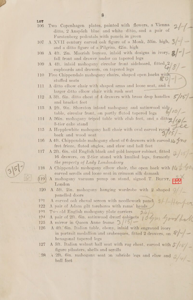106 10% 108 109 110 ht lle ite 114 115 116 ie 118 120 171 122 12 1?4 125 126 127 28 8 Two Copenhagen plates, painted with flowers, a Vienna /- {3 ditto, 2 Anspdich blue and white ditto, and a pair of ‘ Furstenberg pedestals with panels in green ys A XVII century carved oak figure of a Monk, 53in. high, bi f and a ditto figure of a Pilgrim, 42in. high . A 4ft. 2in. Moorish bureau, inlaid with designs in ivory, 3/-/— rae fall front and drawer under on tapered legs A 4ft. inlaid mahogany circular front sideboard, fitted, 2) ». cupboards and drawers, on tapered legs “47 d/ Five Chippendale mahogany chairs, shaped open backs with Te a stuffed seats &amp; dl ae om A ditto elbow chair with shaped arms and loose ae and a) ee a aE larger ditto elbow chair with rush seat A 8ft. 6in. ditto chest of 4 drawers ih brass drop handles Kat: | eit and bracket feet A 2ft. 9in. Sheraton inland mahogany and satinwood pees table, circular front, on partly fluted tapered legs f £2, /_- A 36in. mahogany tripod table with club feet, and a te 3-tier cake stand J 28. A Hepplewhite mahogany hall chair with oval carved As, od back and wood seat / A 4ft. Chippendale mahogany chest of 6 drawers with carved j&amp; ¥ ng fret frieze, fluted ahgles, and claw and ball feet A 2ft. 6in. old English black and gold lacquer cabinet, fitted 16 drawers, on 2-tier stand with knulled legs, formerly the property of Lady Londonderry A Chippendale mahogany elbow chair, the open back with fy 2 S oh earved scrolls and loose seat in erimson silk damask A mahogany vacuum pump on stand, signed T. Brunt, pe London a / f-}i ps A 5ft. 2in. mahogany hanging wardrobe with 2 shaped @/ panelled doors t,3 A ‘carved oak cheval screen with needlework Hes Cy ae ». A pair of Adam gilt torcheres with rams’ heads A | he Saf oa Two old English mahogany plate carriers aL jx A pair of 2ft. 6in. satinwood dwarf cabinets he Shy 69 SY fe A A mirror in Queen Anne frame “$ / Ae 5 | ee é feakee, difag A 4ft. 6in. Italian table, ebony, inlaid with engraved 3 ivory yy in portrait medallion and arabesques, fitted 2 drawers, on o/~/ — hexagonal tapered legs A dft. Italian walnut hall seat with rug chest, carved with § >i fieure pilasters, shells and scrolls A 2ft. 6in. mahoganv seat on zabriole legs and claw and ball feet | FS