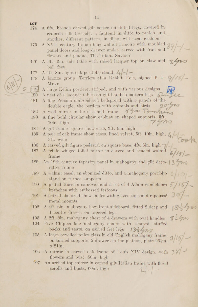 174 196 197 1 A 6ft. French carved gilt settee on fluted legs, covered in crimson silk brocade, a fauteuil in ditto to match and another, different pattern, in ditto, with seat cushion A XVII century Italian burr walnut armoire with moulded panel doors and long drawer under, carved with fruit and ° flowers and plaque, The Infant Saviour A 8ft. 6in. side table with raised lacquer top on claw and 34n2 ball feet A 4ft. Sin. light oak portfolio stand Lyf j—- A bronze group, Terriers at a Rabbit Hole, signed P. J. MENE : yA large Kelim portiere, striped, and with various designs — A nest of-4 lacquer tables on gilt bamboo pattern legs b w/o Le ; A fine Persian embroidered bedspread with 5 panels of the y double eagle, the borders with animals ae birds 10° BVA t A wall mirror in tortoiseshell frame 9 ° 4, an “T anes SAS — A fine buhl circular show cabinet on shaped snot 5ft. 10in. high Ws Y ha) A gilt frame square show case, 8ft. 9in. high A pair of oak frame show cases, lined velvet, 5ft. 10in. high, 8ft. wide Mir 19 ! A carved gilt figure pedestal on square base, 4ft. 6in. high A triple winged toilet mirror in carved and beaded doin y | fief frame f i I] om An 18th century tapestry panel in mahogany and gilt deco- } % Gang rative frame * i A walnut easel, an ebonized ditte, ‘and a mahogany portfolio stand on turned supports | A plated Russian samovar and a set of 4 Adam candelabra a) 67] ~ branches with embossed festoons f : A pair of ebonized show tables with glazed tops and repoussé IG / oo metal mounts | A 4ft. 6in. mahogany bow-front sideboard, fitted 2 deep and 1S4- ie) 1 centre drawer on tapered legs ? ; A 2ft. 8in. mahogany chest of 4 drawers with oval handles fae Five Chippendale mahogany chairs with shaped _ stuffed backs and seats, on carved fret legs 134 hyp 4 A large bevelled toilet glass in old English mahogany frame, on turned supports, 2 drawers in the plateau, plate 261in. Ah x 21m. A mirror in carved oak frame of Louis XIV design, with 3 ¥/ - flowers and bust, 50in. high | An arched top mirror in carved gilt Italian frame with floral scrolls and busts, 60in, high Pe, } ay} a