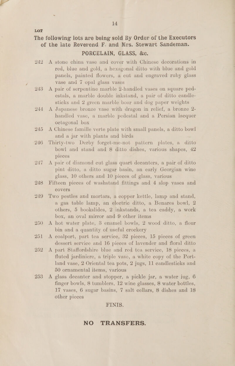 Lor The following lots are being sold By Order of the Executors of the late Reverend F. and Mrs. Stewart Sandeman. PORCELAIN, GLASS, &amp;c. 242 A stone china vase and cover with Chinese decorations in red, blue and gold, a hexagonal ditto with blue and gold panels, painted flowers, a cut and engraved ruby glass vase and 7 opal glass vases 243 A pair of serpentine marble 2-handled vases on square ped- estals, a marble double inkstand, a pair of ditto candle- sticks and 2 green marble boar and dog paper weights 244 <A Japanese bronze vase with dragon in relief, a bronze 2- handled vase, a marble pedestal and a Persian lacquer octagonal box 245 <A Chinese famille verte plate with small panels, a ditto bowl and a jar with plants and birds 246 Thirty-two Derby forget-me-not pattern plates, a ditto bowl and stand and 8 ditto dishes, various shapes, 42 pieces 247 <A pair of diamond cut glass quart decanters, a pair of ditto pint ditto, a ditto sugar basin, an early Georgian wine glass, 10 others and 10 pieces of glass, various 248 Fifteen pieces of washstand fittings and 4 slop vases and covers 249 ‘Two pestles and mortars, a copper kettle, lamp and stand, a gas table lamp, an electric ditto, a Benares bowl, 2 others, 5 bookslides, 2 inkstands, a tea caddy, a work box, an oval mirror and 9 other items 250 A hot water plate, 3 enamel bowls, 2 wood ditto, a flour bin and a quantity of useful crockery 251 A coalport, part tea service, 82 pieces, 15 pieces of green dessert service and 16 pieces of lavender and floral ditto 252 <A part Staffordshire blue and red tea service, 18 pieces, a fluted jardiniere, a triple vase, a white copy of the Port- land vase, 2 Oriental tea pots, 2 jugs, 11 candlesticks and 50 ornamental items, various 253 A glass decanter and stopper, a pickle jar, a water jug, 6 finger bowls, 8 tumblers, 12 wine glasses, 8 water bottles, 17 vases, 6 sugar basins, 7 salt cellars, 8 dishes and 18 other pieces FINIS. NO TRANSFERS.